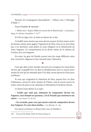 LE PARADIS
377
Étonnés, les Compagnons demandèrent : « Même vous, ô Messager
d’Allah ? »
Notre Prophète r répondit :
« Même moi ! Sauf si Allah me couvre de sa Miséricorde. » (Al Boukhari,
Riqaq, 18 ; Muslim, Munâfikûn, 71-72)196
Et il fit un signe avec sa main au-dessus de sa tête.
Ce hadith nous montre que nous devons essayer de faire toutes sortes
de bonnes actions pour gagner l’Agrément de Dieu, tout en ne nous fiant
pas à ces dernières, mais plutôt en nous réfugiant en la Miséricorde de
notre Seigneur. Ce comportement est la devise même de la relation de
l’esclave avec son Seigneur.
En outre, les gens du Paradis auront tous des rangs différents selon
leur conviction religieuse et leur sincérité dans l’adoration.
D
Ceux qui, dans ce bas-monde, ont suivi avec arrogance les vains désirs
de leur ego et gaspillé leur vie dans la désobéissance sans se soucier pour
autant du sort qui les attendait dans l’Au-delà, seront éprouvés d’une peur
terrifiante.
Et ceux qui craignaient le châtiment de Dieu, passant leur vie dans
l’obéissance, suivant le droit chemin de l’Islam, ceux-là seront sauvés de
toutes sortes de peurs et de calamités et obtiendront le bonheur éternel.
Le Saint Coran déclare à ce sujet :
« Tandis que celui qui, redoutant de comparaître devant son
Seigneur, aura dompté ses passions, c’est le Paradis qui constituera son
séjour. » (An-Naziat, 79 : 40-41).
« En revanche, pour ceux qui auront craint de comparaître devant
leur Seigneur, il y aura deux Jardins. » (Ar-Rahmân, 55 : 46).
(Les pieux serviteurs se diront entre eux, au Paradis :)
196. Voir aussi Ibn Majah, Zühd, 20; Dârimî, Riqaq, 24.
 