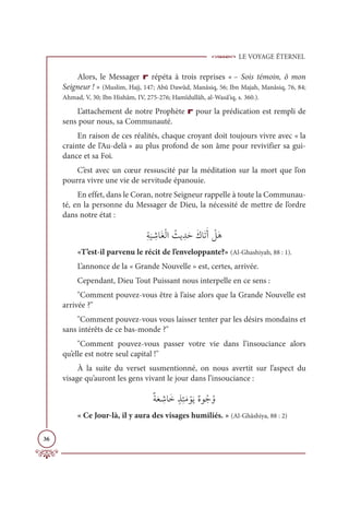 LE VOYAGE ÉTERNEL
36
Alors, le Messager r répéta à trois reprises « – Sois témoin, ô mon
Seigneur ! » (Muslim, Hajj, 147; Abû Dawûd, Manâsiq, 56; Ibn Majah, Manâsiq, 76, 84;
Ahmad, V, 30; Ibn Hishâm, IV, 275-276; Hamîdullâh, al-Wasâ’iq, s. 360.).
L’attachement de notre Prophète r pour la prédication est rempli de
sens pour nous, sa Communauté.
En raison de ces réalités, chaque croyant doit toujours vivre avec « la
crainte de l’Au-delà » au plus profond de son âme pour revivifier sa gui-
dance et sa Foi.
C’est avec un cœur ressuscité par la méditation sur la mort que l’on
pourra vivre une vie de servitude épanouie.
En effet, dans le Coran, notre Seigneur rappelle à toute la Communau-
té, en la personne du Messager de Dieu, la nécessité de mettre de l’ordre
dans notre état :
ƈÙ
Ɔ
Ļ ƈ
üÓƆĕŽĤÒ Ƈ
ßĺ ƈïƆèƆĞÓƆÜƆÈ Ž
ģƆİ
«T’est-il parvenu le récit de l’enveloppante?» (Al-Ghashiyah, 88 : 1).
L’annonce de la « Grande Nouvelle » est, certes, arrivée.
Cependant, Dieu Tout Puissant nous interpelle en ce sens :
Comment pouvez-vous être à l’aise alors que la Grande Nouvelle est
arrivée ?
Comment pouvez-vous vous laisser tenter par les désirs mondains et
sans intérêts de ce bas-monde ?
Comment pouvez-vous passer votre vie dans l’insouciance alors
qu’elle est notre seul capital !
À la suite du verset susmentionné, on nous avertit sur l’aspect du
visage qu’auront les gens vivant le jour dans l’insouciance :
ƄÙƆđ ƈ
üÓƆìƅñƈÑƆĨ ŽĳƆĺƄĮĳƇäƇĲ
« Ce Jour-là, il y aura des visages humiliés. » (Al-Ghâshiya, 88 : 2)
 