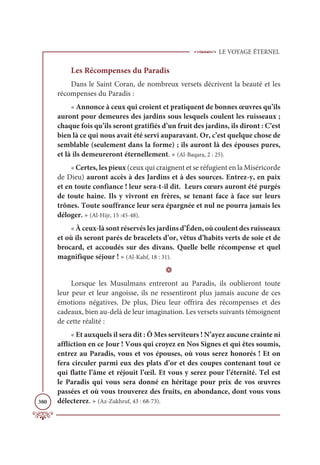 LE VOYAGE ÉTERNEL
380
Les Récompenses du Paradis
Dans le Saint Coran, de nombreux versets décrivent la beauté et les
récompenses du Paradis :
« Annonce à ceux qui croient et pratiquent de bonnes œuvres qu’ils
auront pour demeures des jardins sous lesquels coulent les ruisseaux ;
chaque fois qu’ils seront gratifiés d’un fruit des jardins, ils diront : C’est
bien là ce qui nous avait été servi auparavant. Or, c’est quelque chose de
semblable (seulement dans la forme) ; ils auront là des épouses pures,
et là ils demeureront éternellement. » (Al-Baqara, 2 : 25).
« Certes, les pieux (ceux qui craignent et se réfugient en la Miséricorde
de Dieu) auront accès à des Jardins et à des sources. Entrez-y, en paix
et en toute confiance ! leur sera-t-il dit. Leurs cœurs auront été purgés
de toute haine. Ils y vivront en frères, se tenant face à face sur leurs
trônes. Toute souffrance leur sera épargnée et nul ne pourra jamais les
déloger. » (Al-Hijr, 15 :45-48).
« À ceux-là sont réservés les jardins d’Éden, où coulent des ruisseaux
et où ils seront parés de bracelets d’or, vêtus d’habits verts de soie et de
brocard, et accoudés sur des divans. Quelle belle récompense et quel
magnifique séjour ! » (Al-Kahf, 18 : 31).
D
Lorsque les Musulmans entreront au Paradis, ils oublieront toute
leur peur et leur angoisse, ils ne ressentiront plus jamais aucune de ces
émotions négatives. De plus, Dieu leur offrira des récompenses et des
cadeaux, bien au-delà de leur imagination. Les versets suivants témoignent
de cette réalité :
« Et auxquels il sera dit : Ô Mes serviteurs ! N’ayez aucune crainte ni
affliction en ce Jour ! Vous qui croyez en Nos Signes et qui êtes soumis,
entrez au Paradis, vous et vos épouses, où vous serez honorés ! Et on
fera circuler parmi eux des plats d’or et des coupes contenant tout ce
qui flatte l’âme et réjouit l’œil. Et vous y serez pour l’éternité. Tel est
le Paradis qui vous sera donné en héritage pour prix de vos œuvres
passées et où vous trouverez des fruits, en abondance, dont vous vous
délecterez. » (Az-Zukhruf, 43 : 68-73).
 