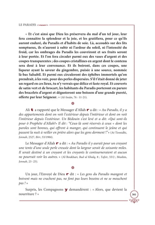 LE PARADIS
381
« Et c’est ainsi que Dieu les préservera du mal d’un tel jour, leur
fera connaître la splendeur et la joie, et les gratifiera, pour ce qu’ils
auront enduré, du Paradis et d’habits de soie. Là, accoudés sur des lits
somptueux, ils n’auront à subir ni l’ardeur du soleil, ni l’intensité du
froid, car les ombrages du Paradis les couvriront et ses fruits seront
à leur portée. Et l’on fera circuler parmi eux des vases d’argent et des
coupes transparentes ; des coupes cristallines en argent dont le contenu
sera dosé à leur convenance. Et ils boiront, dans ces coupes, une
liqueur ayant la saveur du gingembre, puisée à une source, nommée
là-bas Salsabîl. Et parmi eux circuleront des éphèbes immortels qu’on
prendrait, à les voir, pour des perles dispersées. S’il t’était donné de jeter
un regard en ces lieux, tu n’y verrais que délice et faste royal. Et couverts
de satin vert et de brocart, les habitants du Paradis porteront en parure
des bracelets d’argent et dégusteront une boisson d’une grande pureté,
offerte par leur Seigneur. » (Al-Insân, 76 : 11-21).
D
Ali t a rapporté que le Messager d’Allah r a dit : « Au Paradis, il y a
des appartements dont on voit l’extérieur depuis l’intérieur et dont on voit
l’intérieur depuis l’extérieur. Un Bédouin s’est levé et a dit: «Qui sont-ils
pour ô Prophète d’Allah?» Il dit : “Ceux-là sont réservés à ceux « dont les
paroles sont bonnes, qui offrent à manger, qui continuent le jeûne et qui
passent la nuit à veiller en prière alors que les gens dorment !”» (At Tirmidhi,
Jennah, 2527, Birr, 53/1984).
Le Messager d’Allah r a dit : « Au Paradis il y aurait pour un croyant
une tente d’une seule perle creusée dont la largeur serait de soixante miles.
Il serait destiné à un croyant et les croyants le contourneraient et aucun
ne pourrait voir les autres. » (Al Boukhari, Bad ul Khalq, 8 ; Tafsir, 55/2 ; Muslim,
Jennah, 23 -25).
D
Un jour, l’Envoyé de Dieu r dit : « Les gens du Paradis mangent et
boivent mais ne crachent pas, ne font pas leurs besoins et ne se mouchent
pas ! »
Surpris, les Compagnons y demandèrent : « Alors, que devient la
nourriture ? »
 