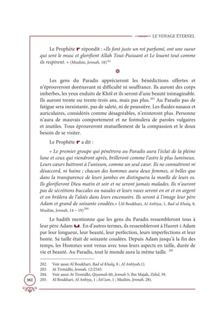 LE VOYAGE ÉTERNEL
382
Le Prophète r répondit : «Ils font juste un rot parfumé, ont une sueur
qui sent le musc et glorifient Allah Tout-Puissant et Le louent tout comme
ils respirent. » (Muslim, Jennah, 18)202
D
Les gens du Paradis apprécieront les bénédictions offertes et
n’éprouveront dorénavant ni difficulté ni souffrance. Ils auront des corps
imberbes, les yeux enduits de Khôl et ils seront d’une beauté inimaginable.
Ils auront trente ou trente-trois ans, mais pas plus.203
Au Paradis pas de
fatigue sera inexistante, pas de saleté, ni de poussière. Les fluides nasaux et
auriculaires, considérés comme désagréables, n’existeront plus. Personne
n’aura de mauvais comportement et ne formulera de paroles vulgaires
et inutiles. Tous éprouveront mutuellement de la compassion et le doux
besoin de se visiter.
Le Prophète r a dit :
« Le premier groupe qui pénétrera au Paradis aura l’éclat de la pleine
lune et ceux qui viendront après, brilleront comme l’astre le plus lumineux.
Leurs cœurs battront à l’unisson, comme un seul cœur. Ils ne connaîtront ni
désaccord, ni haine ; chacun des hommes aura deux femmes, si belles que
dans la transparence de leurs jambes on distinguera la moelle de leurs os.
Ils glorifieront Dieu matin et soir et ne seront jamais malades. Ils n’auront
pas de sécrétions buccales ou nasales et leurs vases seront en or et en argent
et on brûlera de l’aloès dans leurs encensoirs. Ils seront à l’image leur père
Adam et grand de soixante coudées.» (Al Boukhari, Al Anbiya, 1, Bad ul Khalq, 8,
Muslim, Jennah, 14 – 19)204
Le hadith mentionne que les gens du Paradis ressembleront tous à
leur père Adam u. En d’autres termes, ils ressembleront à Hazret-i Adam
par leur longueur, leur beauté, leur perfection, leurs imperfections et leur
honte. Sa taille était de soixante coudées. Depuis Adam jusqu’à la fin des
temps, les Hommes sont venus avec tous leurs aspects en taille, durée de
vie et beauté. Au Paradis, tout le monde aura la même taille. 205
202. Voir aussi Al Boukhari, Bad ul Khalq, 8 ; Al Anbiyah,1).
203. At Tirmidhi, Jennah, 12/2545.
204. Voir aussi At Tirmidhi, Qiyamah 60, Jennah 5; Ibn Majah, Zühd, 39.
205. Al Boukhari, Al Anbiya, 1 ; İsti’zan, 1 ; Muslim, Jennah, 28).
 
