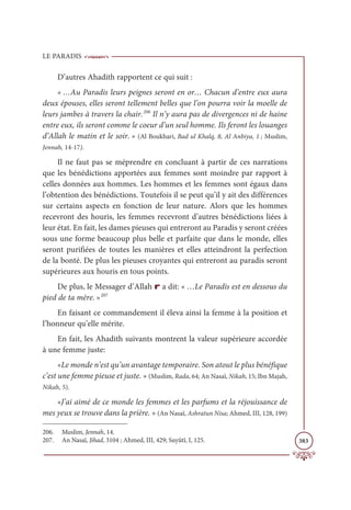LE PARADIS
383
D’autres Ahadith rapportent ce qui suit :
« …Au Paradis leurs peignes seront en or… Chacun d’entre eux aura
deux épouses, elles seront tellement belles que l’on pourra voir la moelle de
leurs jambes à travers la chair.206
Il n’y aura pas de divergences ni de haine
entre eux, ils seront comme le coeur d’un seul homme. Ils feront les louanges
d’Allah le matin et le soir. » (Al Boukhari, Bad ul Khalq, 8, Al Anbiya, 1 ; Muslim,
Jennah, 14-17).
Il ne faut pas se méprendre en concluant à partir de ces narrations
que les bénédictions apportées aux femmes sont moindre par rapport à
celles données aux hommes. Les hommes et les femmes sont égaux dans
l’obtention des bénédictions. Toutefois il se peut qu’il y ait des différences
sur certains aspects en fonction de leur nature. Alors que les hommes
recevront des houris, les femmes recevront d’autres bénédictions liées à
leur état. En fait, les dames pieuses qui entreront au Paradis y seront créées
sous une forme beaucoup plus belle et parfaite que dans le monde, elles
seront purifiées de toutes les manières et elles atteindront la perfection
de la bonté. De plus les pieuses croyantes qui entreront au paradis seront
supérieures aux houris en tous points.
De plus, le Messager d’Allah r a dit: « …Le Paradis est en dessous du
pied de ta mère. »207
En faisant ce commandement il éleva ainsi la femme à la position et
l’honneur qu’elle mérite.
En fait, les Ahadith suivants montrent la valeur supérieure accordée
à une femme juste:
«Le monde n’est qu’un avantage temporaire. Son atout le plus bénéfique
c’est une femme pieuse et juste. » (Muslim, Rada, 64; An Nasaï, Nikah, 15; Ibn Majah,
Nikah, 5).
«J’ai aimé de ce monde les femmes et les parfums et la réjouissance de
mes yeux se trouve dans la prière. » (An Nasaï, Ashratun Nisa; Ahmed, III, 128, 199)
206. Muslim, Jennah, 14.
207. An Nasaï, Jihad, 3104 ; Ahmed, III, 429; Suyûtî, I, 125.
 