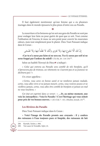 LE VOYAGE ÉTERNEL
384
Il faut également mentionner qu’une femme qui a eu plusieurs
mariages dans le monde épousera le plus pieux d’entre eux au Paradis.
D
La nourriture et les boissons qu’on sert aux gens du Paradis ne sont pas
pour soulager leur faim ou pour guérir de quoi que ce soit. Tout comme
l’utilisation de l’encens, le musc ne sera point pour couvrir les mauvaises
odeurs, mais tout simplement pour le plaisir. Dieu Tout-Puissant indique
dans le Coran :
ĵƆé Ž
ąƆÜ Ɔ
ź ƆĲÓƆıĻƈĘƇÉƆĩŽčƆÜ Ɔ
ź Ɔ
ğƪĬƆÈ ƆĲĴ
Ɔ
óŽđƆÜ Ɔ
ź ƆĲÓƆıĻƈĘƆĎĳƇåƆÜ ƪ
źƆÈ Ɔ
ğƆĤƪĪƈÌ
«Car tu n’y auras pas faim ni ne sera nu. Tu n’y auras pas soif ni ne
seras frappé par l’ardeur du soleil!» (Tâ-Hâ, 20 : 118-119)208
.
Selon un hadith l’Envoyé de Dieu r a indiqué :
« Celui qui entrera au Paradis sera comblé de tels bienfaits, qu’il
n’éprouvera pas de tristesse, ses vêtements ne s’useront pas et sa jeunesse ne
déclinera pas ! »
Un crieur appellera :
« Certes, vous serez en bonne santé et ne tomberez jamais malade,
certes, vous allez vivre et ne jamais mourir, certes, vous resterez jeunes et ne
vieillirez jamais, certes, vous allez être comblé de bienfaits et jamais un mal
ne vous touchera. »
Cet état est exprimé dans ce verset : « …Et, au même moment, une
voix les interpellera : Voici le Paradis ! C’est l’héritage qui vous échoit
pour prix de vos bonnes œuvres. » (Al-A’râf, 7 : 43) ; (Muslim, Jennah, 25)209
.
Les Rivières du Paradis
Dieu Tout-Puissant indique dans le Coran :
« Voici l’image du Paradis promis aux croyants : il y coulera
des ruisseaux à l’eau toujours pure et limpide, des ruisseaux de lait
208. Kurtubî, Tezkire, s. 984.
209. Voir aussi At Tirmidhi, Tafsir, 41.
 