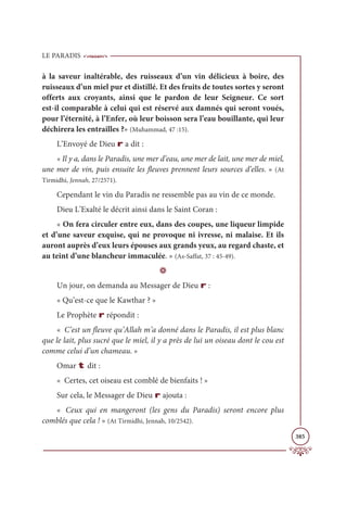 LE PARADIS
385
à la saveur inaltérable, des ruisseaux d’un vin délicieux à boire, des
ruisseaux d’un miel pur et distillé. Et des fruits de toutes sortes y seront
offerts aux croyants, ainsi que le pardon de leur Seigneur. Ce sort
est-il comparable à celui qui est réservé aux damnés qui seront voués,
pour l’éternité, à l’Enfer, où leur boisson sera l’eau bouillante, qui leur
déchirera les entrailles ?» (Muhammad, 47 :15).
L’Envoyé de Dieu r a dit :
« Il y a, dans le Paradis, une mer d’eau, une mer de lait, une mer de miel,
une mer de vin, puis ensuite les fleuves prennent leurs sources d’elles. » (At
Tirmidhi, Jennah, 27/2571).
Cependant le vin du Paradis ne ressemble pas au vin de ce monde.
Dieu L’Exalté le décrit ainsi dans le Saint Coran :
« On fera circuler entre eux, dans des coupes, une liqueur limpide
et d’une saveur exquise, qui ne provoque ni ivresse, ni malaise. Et ils
auront auprès d’eux leurs épouses aux grands yeux, au regard chaste, et
au teint d’une blancheur immaculée. » (As-Saffat, 37 : 45-49).
D
Un jour, on demanda au Messager de Dieu r :
« Qu’est-ce que le Kawthar ? »
Le Prophète r répondit :
« C’est un fleuve qu’Allah m’a donné dans le Paradis, il est plus blanc
que le lait, plus sucré que le miel, il y a près de lui un oiseau dont le cou est
comme celui d’un chameau. »
Omar t dit :
« Certes, cet oiseau est comblé de bienfaits ! »
Sur cela, le Messager de Dieu r ajouta :
« Ceux qui en mangeront (les gens du Paradis) seront encore plus
comblés que cela ! » (At Tirmidhi, Jennah, 10/2542).
 