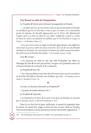 LE VOYAGE ÉTERNEL
386
Une Beauté au-delà de l’imagination
Le Prophète r décrit ainsi la beauté inimaginable du Paradis :
« …La place de l’arc de l’un d’entre vous ou de son pied dans le Paradis
est meilleure que la vie d’ici-bas et tout ce qui s’y trouve. Et si une femme
parmi les femmes du Paradis apparaissait sur la Terre, elle illuminerait
l’espace qu’il y a entre les deux et son odeur remplirait ce qu’il y a entre
les deux et, certes, son foulard est meilleur que la vie d’ici-bas et ce qui s’y
trouve. » (Al Boukhari, Riqaq, 51).
« Si ce qui sert à orner un ongle au Paradis apparaissait, cela suffirait à
orner tout ce qu’il y a entre les cieux et la terre. Et si un de ceux du Paradis
dévoilait ses bracelets, ils couvriraient la lumière du soleil comme la lumière
du soleil couvre la lumière des étoiles. » (At Tirmidhi, Jennah, 7/2538).
Anas t raconte :
« Un morceau de toile en soie (du côté d’Ukaydîr) fut offert au
Messager de Dieu r en tant que présent. Les gens se le passèrent entre eux
et furent étonnés de sa beauté et de sa douceur.
Le Prophète r leur dit :
« Par celui qui détient mon âme dans Sa main je jure que les mouchoirs
de Sa‘d Ibn Mu‘adh au Paradis sont meilleurs que cela. » (Al Boukhari, Bad ul
Khalq, 8 ; Manakib al Ansar, 12).
D
Un jour, un homme demanda au Prophète r :
« Les gens du Jardin dorment-ils ? »
Le Prophète r répondit :
« Le Sommeil est le frère de la mort et les gens du Paradis ne meurent
pas !» (Beyhakî, Shuab, VI, 409/4416; Haythamî, X, 415).
Dans la vie d’ici-bas les gens vieillissent, et quand ils regardent dans
le miroir, ils voient leur visage se faner de jour en jour. Mais au Paradis,
l’inverseseproduira,àsavoirquedejourenjour,leurbeautéaugmentera. 210
210. Ibn Abî Shayba, Musannaf, VII, 35/34005. Voir aussi Muslim, Jennah, 13.
 