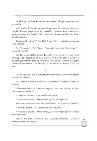 LE PARADIS
387
Le Messager de Dieu r indiqua cette vérité telle que rapportée dans
un hadith :
« Il y a dans le Paradis un marché tenu tous les vendredis et un vent
(souffle) du Nord qui passe sur les visages des gens et sur leurs vêtements, ce
qui augmentera leur beauté, et ils retourneront à leurs familles, plus beaux
qu’à leur départ.
Leurs familles diront : “ Par Allah ! Vous êtes revenus plus beaux qu’à
votre départ ! ”
Ils répondront : “Par Allah ! Vous aussi vous êtes plus beaux ! ”»
(Muslim, Jennah, 13).
Cheikh Mekinuddine Esmer ç a dit : « J’ai vu en rêve une Houri
me dire : “ Je t’appartiens et tu es à moi. Son discours était si doux et si
plaisant que pendant deux ou trois mois après ce jour je vomissais quand
j’entendais les paroles d’un humain.” » (Ibn Atâullah al-Iskenderî, Tâcu’l-Arûs,
p.40).
D
Le Messager de Dieu r indiqua les bénédictions octroyées au dernier
résidant du Paradis :
« Je connais le dernier à sortir de la Géhenne et le dernier à entrer au
Paradis.
Un homme sortira de l’Enfer en rampant, Dieu Tout-Puissant lui dira :
“Va, entre au Paradis !”
Il s’arrêtera devant et il lui semblera être plein.
Il retournera et dira : “ Ô mon Dieu, je l’ai trouvé plein !”
Dieu Tout-Puissant lui dira une seconde fois : “ Va et entre au Paradis !”
Il arrivera devant, il lui semblera encore être plein.
Il retournera et dira : “ Ô mon Dieu, je l’ai trouvé plein (il n’y a pas de
place pour moi) !”
Dieu lui dira pour la troisième fois : “ Va, entre au Paradis. Tu auras le
monde entier et dix fois plus !”
 