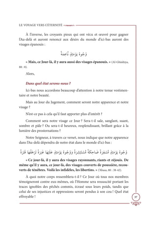 LE VOYAGE VERS L’ÉTERNITÉ
37
À l’inverse, les croyants pieux qui ont vécu et œuvré pour gagner
l’Au-delà et auront renoncé aux désirs du monde d’ici-bas auront des
visages épanouis :
ƄÙƆĩ ƈĐÓƪĬƅñƈÑƆĨ ŽĳƆĺƄĮĳƇäƇĲ
« Mais, ce Jour-là, il y aura aussi des visages épanouis. » (Al-Ghâshiya,
88 : 8).
Alors,
Dans quel état serons-nous ?
Ici-bas nous accordons beaucoup d’attention à notre tenue vestimen-
taire et notre beauté.
Mais au Jour du Jugement, comment seront notre apparence et notre
visage ?
N’est-ce pas à cela qu’il faut apporter plus d’intérêt ?
Comment sera notre visage ce Jour ? Sera-t-il sale, sanglant, suant,
sombre et pâle ? Ou sera-t-il heureux, resplendissant, brillant grâce à la
lumière des prosternations ?
Notre Seigneur, à travers ce verset, nous indique que notre apparence
dans l’Au-delà dépendra de notre état dans le monde d’ici-bas :
ƄØ
Ɔ
óƆÝƆĜÓƆıƇĝƆİ
Ž
óƆÜƄØ
Ɔ
ó
Ɔ
×ƆĔÓƆı
Ž
ĻƆĥƆĐƅñƈÑƆĨ ŽĳƆĺƄĮĳƇäƇĲ ƆĲƄØ
Ɔ
ó ƈ
ý
Ž
×ƆÝ Ž
ùƫĨƄÙƆġ ƈèÓ Ɔ
ĄƄØ
Ɔ
óƈę Ž
ùƫĨƅñƈÑƆĨ ŽĳƆĺƄĮĳƇäƇĲ
« Ce jour-là, il y aura des visages rayonnants, riants et réjouis. De
même qu’il y aura, ce jour-là, des visages couverts de poussière, recou-
verts de ténèbres. Voilà les infidèles, les libertins. » (‘Abasa, 80 : 38-42).
À quoi notre corps ressemblera-t-il ? Ce Jour où tous nos membres
témoigneront contre eux-mêmes, où l’Homme sera ressuscité portant les
traces ignobles des pêchés commis, écrasé sous leurs poids, tandis que
celui de ses injustices et oppressions seront pendus à son cou ! Quel état
effroyable !
 
