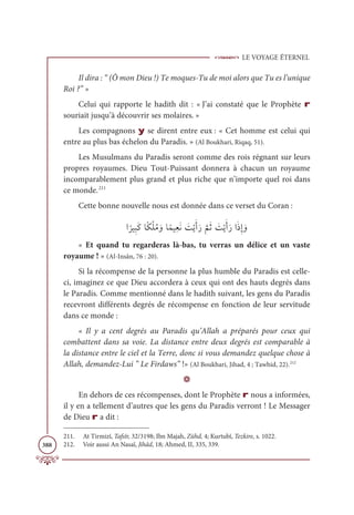 LE VOYAGE ÉTERNEL
388
Il dira : “ (Ô mon Dieu !) Te moques-Tu de moi alors que Tu es l’unique
Roi ?” »
Celui qui rapporte le hadith dit : « J’ai constaté que le Prophète r
souriait jusqu’à découvrir ses molaires. »
Les compagnons y se dirent entre eux : « Cet homme est celui qui
entre au plus bas échelon du Paradis. » (Al Boukhari, Riqaq, 51).
Les Musulmans du Paradis seront comme des rois régnant sur leurs
propres royaumes. Dieu Tout-Puissant donnera à chacun un royaume
incomparablement plus grand et plus riche que n’importe quel roi dans
ce monde.211
Cette bonne nouvelle nous est donnée dans ce verset du Coran :
Ò
ƃ
óĻƈ×ƆĠÓƃġŽĥƇĨ ƆĲÓƃĩĻƈđƆĬ Ɔ
ÛŽĺƆÈƆò
ƪ
ħƆà Ɔ
ÛŽĺƆÈƆòÒƆðƈÌ ƆĲ
« Et quand tu regarderas là-bas, tu verras un délice et un vaste
royaume ! » (Al-Insân, 76 : 20).
Si la récompense de la personne la plus humble du Paradis est celle-
ci, imaginez ce que Dieu accordera à ceux qui ont des hauts degrés dans
le Paradis. Comme mentionné dans le hadith suivant, les gens du Paradis
recevront différents degrés de récompense en fonction de leur servitude
dans ce monde :
« Il y a cent degrés au Paradis qu’Allah a préparés pour ceux qui
combattent dans sa voie. La distance entre deux degrés est comparable à
la distance entre le ciel et la Terre, donc si vous demandez quelque chose à
Allah, demandez-Lui ” Le Firdaws” !» (Al Boukhari, Jihad, 4 ; Tawhid, 22).212
D
En dehors de ces récompenses, dont le Prophète r nous a informées,
il y en a tellement d’autres que les gens du Paradis verront ! Le Messager
de Dieu r a dit :
211. At Tirmizî, Tafsîr, 32/3198; Ibn Majah, Zühd, 4; Kurtubî, Tezkire, s. 1022.
212. Voir aussi An Nasaï, Jihâd, 18; Ahmed, II, 335, 339.
 