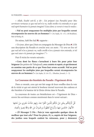 LE PARADIS
389
« Allah, Exalté soit-Il, a dit : J’ai préparé (au Paradis) pour Mes
serviteurs vertueux ce que nul œil n’a vu, nulle oreille n’a entendu et ce que
nul esprit humain n’a jamais imaginé ! Lisez donc ce verset si vous le voulez :
« Nul ne peut soupçonner les multiples joies par lesquelles seront
récompensées les œuvres de ces hommes ! » (As-Sajda, 32 : 17) ; (Al Boukhari,
Bad ul Khalq, 8).
De même, Sahl Ibn Sa‘d t rapporte :
« Un jour, alors que j’étais en compagnie du Messager de Dieu r, il fit
une description du Paradis et conclut avec ces mots : “Ce sera un lieu tel
que nul œil n’en a jamais vu, nulle oreille n’en a jamais rien entendu, et tel
que nul cœur n’a jamais pu imaginer ! ”»
Puis Il récita les versets suivants :
« Ceux dont les flancs s’arrachent à leurs lits pour prier leur
Seigneur (les prières de Tahajjoud), avec crainte et espoir, et qui donnent
en aumône une partie de ce que Nous leur avons accordé. Nul ne peut
soupçonner les multiples joies par lesquelles seront récompensées les
œuvres de ces hommes ! » (As-Sajda, 32 :16-17) ; (Muslim, Jennah, 2 – 5).
La Couronne des bienfaits du Paradis : l’Agrément divin
Dans ce monde, ceux qui ont fait usage de leurs souffles dans la voie
de la vérité et qui ont atteint le bonheur éternel recevront des cadeaux et
des bienfaits à la hauteur de la Gloire divine dans le Paradis.
La couronne de toutes ces bénédictions est « l’Agrément de Dieu »
envers Ses serviteurs comme mentionné dans le verset suivant :
ÓƆıƈÝ ŽéƆÜ ŽīƈĨĸƈó ŽåƆÜ Ƅ
ÚÓƪĭƆä
Ž
ħƈıƈžÖƆòƆïĭ ƈĐÒ ŽĳƆĝƪÜÒ ƆīĺƈñƪĥƈĤ
Ž
ħƇġƈĤƆð Žīƈ
žĨƅó
Ž
ĻƆíƈÖħƇġƇÑƈ
ž
×ƆĬƇÊƆÈ Ž
ģƇĜ
ƈîÓ
Ɔ
×ƈđŽĤÓƈÖ
Ƅ
óĻ ƈ
āƆÖƇ ƪ
ųÒ ƆĲƈ ƪųÒ Ɔīƈ
žĨƄĪÒ Ɔĳ Ž
Ąƈò ƆĲƄØ
Ɔ
óƪıƆĉƫĨƄâÒ ƆĲŽôƆÈ ƆĲÓƆıĻƈĘ Ɔīĺ ƈïƈĤÓƆìƇòÓƆıŽĬƆŶÒ
« (Ô Messager !) Dis : Puis-je vous apprendre quelque chose de
meilleur que tout cela ? Pour les pieux, il y a, auprès de leur Seigneur,
des jardins sous lesquels coulent les ruisseaux, pour y demeurer
 