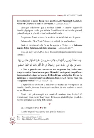 LE VOYAGE ÉTERNEL
390
éternellement, et aussi, des épouses purifiées, et l’Agrément d’Allah. Et
Allah est Clairvoyant sur Ses serviteurs. » (Al Imran, 3 :15).213
Les Sages indiquèrent que la mention Jannah - « Jardins » signifie les
Paradis physiques, tandis que Ridwân fait référence à un Paradis spirituel,
qui est le degré le plus élevé des Jardins du Paradis …
Au premier de ces niveaux, le serviteur est satisfait de son Seigneur.
Puis ensuite, Dieu Tout-Puissant est satisfait de son Serviteur.
Ceci est mentionné à la fin de la sourate « l’Aube » : « Retourne
auprès de ton Seigneur, satisfaite et agréée ! »(Al Fajr, 89 : 28) 214
»
Dans un autre verset, Dieu Tout-Puissant indique les récompenses au
Paradis :
ÓƆıĻƈĘ Ɔīĺ ƈïƈĤÓƆìƇòÓƆıŽĬƆŶÒÓƆıƈÝ ŽéƆÜ ŽīƈĨĸƈó ŽåƆÜ ƅ
ÚÓƪĭƆä ƈ
ÚÓƆĭƈĨ ŽËƇĩŽĤÒ ƆĲ ƆīĻƈĭƈĨ ŽËƇĩŽĤÒƇ ƪ
ųÒƆïƆĐ ƆĲ
Ƈ
ħĻƈčƆđŽĤÒƇô ŽĳƆęŽĤÒ ƆĳƇİ Ɔ
ğƈĤƆð
Ƈ
ó
Ɔ
×ŽĠƆÈƈ ƪ
ųÒ Ɔīƈ
žĨƄĪÒ Ɔĳ Ž
Ąƈò ƆĲƅĪ ŽïƆĐ ƈ
ÚÓƪĭƆäĹƈĘƃÙ
Ɔ
×ƈ
ž
ĻƆĈ ƆīƈĠÓ Ɔ
ùƆĨ ƆĲ
« Dieu a promis aux croyants et aux croyantes des Jardins sous
lesquels coulent des ruisseaux, pour l’Éternité, ainsi que de magnifiques
demeures situées dans les Jardins d’Éden. Et leur satisfaction d’avoir été
agréés par le Seigneur sera bien plus grande encore, et c’est là, pour eux,
le suprême bonheur ! » (At-Tawba, 9 : 72).
L’Agrément de Dieu est la meilleure de toutes les récompenses du
Paradis. En effet, Dieu est la source de tout bien, de tout bonheur et toutes
sortes d’honneur.
Ainsi, celui qui accomplit son devoir de serviteur dans la sincérité,
et seulement pour gagner l’Agrément divin, aura atteint le plus grand des
mérites et le plus haut rang de bonheur.
D
Le Messager de Dieu r a dit :
« Notre Seigneur s’adressera aux gens du Paradis :
213. Voir aussi Al Maïda, 5 : 119.
214. Râzî, Mefâtîhu’l-Ğayb, [Al Imrân, 15].
 