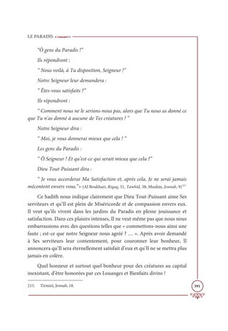 LE PARADIS
391
“Ô gens du Paradis !”
Ils répondront :
“ Nous voilà, à Ta disposition, Seigneur !”
Notre Seigneur leur demandera :
“ Êtes-vous satisfaits ?”
Ils répondront :
“ Comment nous ne le serions-nous pas, alors que Tu nous as donné ce
que Tu n’as donné à aucune de Tes créatures ! ”
Notre Seigneur dira :
“ Moi, je vous donnerai mieux que cela ! ”
Les gens du Paradis :
“ Ô Seigneur ! Et qu’est-ce qui serait mieux que cela ?”
Dieu Tout-Puissant dira :
“ Je vous accorderai Ma Satisfaction et, après cela, Je ne serai jamais
mécontent envers vous.”» (Al Boukhari, Riqaq, 51, Tawhîd, 38; Muslim, Jennah, 9)215
Ce hadith nous indique clairement que Dieu Tout-Puissant aime Ses
serviteurs et qu’Il est plein de Miséricorde et de compassion envers eux.
Il veut qu’ils vivent dans les jardins du Paradis en pleine jouissance et
satisfaction. Dans ces plaisirs intenses, Il ne veut même pas que nous nous
embarrassions avec des questions telles que « commettons-nous ainsi une
faute ; est-ce que notre Seigneur nous agréé ? … ». Après avoir demandé
à Ses serviteurs leur contentement, pour couronner leur bonheur, Il
annoncera qu’Il sera éternellement satisfait d’eux et qu’Il ne se mettra plus
jamais en colère.
Quel honneur et surtout quel bonheur pour des créatures au capital
inexistant, d’être honorées par ces Louanges et Bienfaits divins !
215. Tirmizî, Jennah, 18.
 