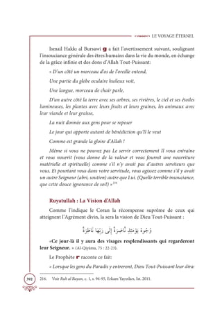 LE VOYAGE ÉTERNEL
392
Ismail Hakkı al Bursawi g a fait l’avertissement suivant, soulignant
l’insouciance générale des êtres humains dans la vie du monde, en échange
de la grâce infinie et des dons d’Allah Tout-Puissant:
« D’un côté un morceau d’os de l’oreille entend,
Une partie du globe oculaire huileux voit,
Une langue, morceau de chair parle,
D’un autre côté la terre avec ses arbres, ses rivières, le ciel et ses étoiles
lumineuses, les plantes avec leurs fruits et leurs graines, les animaux avec
leur viande et leur graisse,
La nuit donnée aux gens pour se reposer
Le jour qui apporte autant de bénédiction qu’Il le veut
Comme est grande la gloire d’Allah !
Même si vous ne pouvez pas Le servir correctement Il vous entraîne
et vous nourrit (vous donne de la valeur et vous fournit une nourriture
matérielle et spirituelle) comme s’il n’y avait pas d’autres serviteurs que
vous. Et pourtant vous dans votre servitude, vous agissez comme s’il y avait
un autre Seigneur (abri, soutien) autre que Lui. (Quelle terrible insouciance,
que cette douce ignorance de soi!) »216
Ruyatullah : La Vision d’Allah
Comme l’indique le Coran la récompense suprême de ceux qui
atteignent l’Agrément divin, la sera la vision de Dieu Tout-Puissant :
ƄØ
Ɔ
óƈČÓƆĬÓƆıƈžÖƆòĵƆĤƈÌƄØ
Ɔ
ó ƈ
ĄÓƪĬƅñƈÑƆĨ ŽĳƆĺƄĮĳƇäƇĲ
«Ce jour-là il y aura des visages resplendissants qui regarderont
leur Seigneur. » (Al-Qiyâma, 75 : 22-23).
Le Prophète r raconte ce fait:
« Lorsque les gens du Paradis y entreront, Dieu Tout-Puissant leur dira:
216. Voir Ruh al Bayan, c. 1, s. 94-95, Erkam Yayınları, Ist. 2011.
 