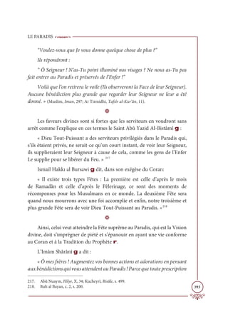 LE PARADIS
393
“Voulez-vous que Je vous donne quelque chose de plus ?”
Ils répondront :
“ Ô Seigneur ! N’as-Tu point illuminé nos visages ? Ne nous as-Tu pas
fait entrer au Paradis et préservés de l’Enfer !”
Voilà que l’on retirera le voile (Ils observeront la Face de leur Seigneur).
Aucune bénédiction plus grande que regarder leur Seigneur ne leur a été
donné. » (Muslim, Iman, 297; At Tirmidhi, Tafsîr al-Kur’ân, 11).
D
Les faveurs divines sont si fortes que les serviteurs en voudront sans
arrêt comme l'explique en ces termes le Saint Abû Yazid Al-Bistâmî g :
« Dieu Tout-Puissant a des serviteurs privilégiés dans le Paradis qui,
s’ils étaient privés, ne serait-ce qu’un court instant, de voir leur Seigneur,
ils supplieraient leur Seigneur à cause de cela, comme les gens de l’Enfer
Le supplie pour se libérer du Feu. » 217
Ismail Hakkı al Bursawi g dit, dans son exégèse du Coran:
« Il existe trois types Fêtes : La première est celle d’après le mois
de Ramadân et celle d’après le Pèlerinage, ce sont des moments de
récompenses pour les Musulmans en ce monde. La deuxième Fête sera
quand nous mourrons avec une foi accomplie et enfin, notre troisième et
plus grande Fête sera de voir Dieu Tout-Puissant au Paradis. »218
D
Ainsi, celui veut atteindre la Fête suprême au Paradis, qui est la Vision
divine, doit s’imprégner de piété et s’épanouir en ayant une vie conforme
au Coran et à la Tradition du Prophète r.
L’Imâm Shârânî g a dit :
« Ô mes frères ! Augmentez vos bonnes actions et adorations en pensant
aux bénédictions qui vous attendent au Paradis ! Parce que toute prescription
217. Abû Nuaym, Hilye, X, 34; Kucheyrî, Risâle, s. 499.
218. Ruh al Bayan, c. 2, s. 200.
 
