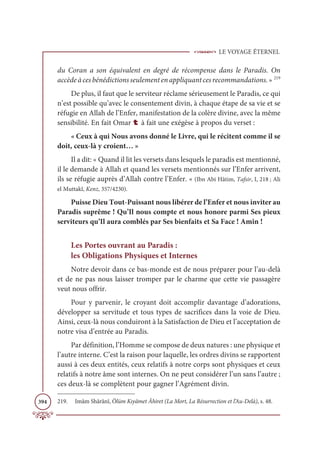 LE VOYAGE ÉTERNEL
394
du Coran a son équivalent en degré de récompense dans le Paradis. On
accèdeàcesbénédictionsseulementenappliquantcesrecommandations.» 219
De plus, il faut que le serviteur réclame sérieusement le Paradis, ce qui
n’est possible qu’avec le consentement divin, à chaque étape de sa vie et se
réfugie en Allah de l’Enfer, manifestation de la colère divine, avec la même
sensibilité. En fait Omar t à fait une exégèse à propos du verset :
« Ceux à qui Nous avons donné le Livre, qui le récitent comme il se
doit, ceux-là y croient… »
Il a dit: « Quand il lit les versets dans lesquels le paradis est mentionné,
il le demande à Allah et quand les versets mentionnés sur l’Enfer arrivent,
ils se réfugie auprès d’Allah contre l’Enfer. « (Ibn Abi Hâtim, Tafsir, I, 218 ; Ali
el Muttakî, Kenz, 357/4230).
Puisse Dieu Tout-Puissant nous libérer de l’Enfer et nous inviter au
Paradis suprême ! Qu’Il nous compte et nous honore parmi Ses pieux
serviteurs qu’Il aura comblés par Ses bienfaits et Sa Face ! Amîn !
Les Portes ouvrant au Paradis :
les Obligations Physiques et Internes
Notre devoir dans ce bas-monde est de nous préparer pour l’au-delà
et de ne pas nous laisser tromper par le charme que cette vie passagère
veut nous offrir.
Pour y parvenir, le croyant doit accomplir davantage d’adorations,
développer sa servitude et tous types de sacrifices dans la voie de Dieu.
Ainsi, ceux-là nous conduiront à la Satisfaction de Dieu et l’acceptation de
notre visa d’entrée au Paradis.
Par définition, l’Homme se compose de deux natures : une physique et
l’autre interne. C’est la raison pour laquelle, les ordres divins se rapportent
aussi à ces deux entités, ceux relatifs à notre corps sont physiques et ceux
relatifs à notre âme sont internes. On ne peut considérer l’un sans l’autre ;
ces deux-là se complètent pour gagner l’Agrément divin.
219. Imâm Shârânî, Ölüm Kıyâmet Âhiret (La Mort, La Résurrection et l’Au-Delà), s. 48.
 