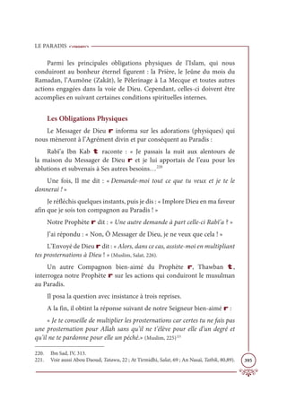 LE PARADIS
395
Parmi les principales obligations physiques de l’Islam, qui nous
conduiront au bonheur éternel figurent : la Prière, le Jeûne du mois du
Ramadan, l’Aumône (Zakât), le Pèlerinage à La Mecque et toutes autres
actions engagées dans la voie de Dieu. Cependant, celles-ci doivent être
accomplies en suivant certaines conditions spirituelles internes.
Les Obligations Physiques
Le Messager de Dieu r informa sur les adorations (physiques) qui
nous mèneront à l’Agrément divin et par conséquent au Paradis :
Rabî’a Ibn Kab t raconte : « Je passais la nuit aux alentours de
la maison du Messager de Dieu r et je lui apportais de l’eau pour les
ablutions et subvenais à Ses autres besoins…220
Une fois, Il me dit : « Demande-moi tout ce que tu veux et je te le
donnerai ! »
Je réfléchis quelques instants, puis je dis : « Implore Dieu en ma faveur
afin que je sois ton compagnon au Paradis ! »
Notre Prophète r dit : « Une autre demande à part celle-ci Rabî’a ? »
J’ai répondu : « Non, Ô Messager de Dieu, je ne veux que cela ! »
L’Envoyé de Dieu r dit : « Alors, dans ce cas, assiste-moi en multipliant
tes prosternations à Dieu ! » (Muslim, Salat, 226).
Un autre Compagnon bien-aimé du Prophète r, Thawban t,
interrogea notre Prophète r sur les actions qui conduiront le musulman
au Paradis.
Il posa la question avec insistance à trois reprises.
A la fin, il obtint la réponse suivant de notre Seigneur bien-aimé r :
« Je te conseille de multiplier les prosternations car certes tu ne fais pas
une prosternation pour Allah sans qu’il ne t’élève pour elle d’un degré et
qu’il ne te pardonne pour elle un péché.» (Muslim, 225)221
220. Ibn Sad, IV, 313.
221. Voir aussi Abou Daoud, Tatawu, 22 ; At Tirmidhi, Salat, 69 ; An Nasaï, Tatbik, 80,89).
 