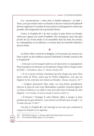 LE VOYAGE ÉTERNEL
396
Les « prosternations » citées dans ce hadith indiquent « As-Salât ».
Donc, ceux qui veulent entrer au Paradis et devenir voisins du Prophète r
doivent augmenter le nombre de leurs prières (surérogatoires) autant que
possible, afin d’approcher de la proximité divine.
Certes, le Prophète r a de loin la place la plus élevée au Paradis,
même par rapport aux autres Prophètes. Par conséquent, pour être plus
proche de Lui, il faut tendre à Lui ressembler dans Ses états, Ses actions,
Sa contemplation et Sa réflexion, et surtout dans Son humilité (khushu‘)
dans la Prière.
D
La Prière, Pilier central de la Religion, est l’ascension du croyant vers
Dieu et donc un des meilleurs moyens d’atteindre le Paradis comme le dit
le Prophète r :
« Celui qui va à la mosquée matin ou soir (pour prier en congrégation),
Dieu lui prépare une demeure au Paradis pour chaque aller et chaque retour
qu’il fait. » (Al Boukhari, Adhan, 37 ; Muslim, Masdjid, 285).
« Il n’y a aucun serviteur musulman qui prie chaque jour pour Dieu
douze unités de Prière, autres que les Prières obligatoires, sans que son
Seigneur ne lui construise une maison au Paradis.» (Muslim, Musafirin, 103)222
« Craignez pieusement Dieu, faites vos cinq prières quotidiennes,
observez le jeûne de votre mois (Ramadhân), acquittez l’aumône légale de
vos biens et obéissez à vos chefs et vous serez alors dans le Paradis de votre
Seigneur » (At Tirmidhi, An Nawawî, Riyadh As Saleehen, hadith 71).
« Ô hommes ! Propagez le salut (Salam), offrez à manger et priez
pendant que les gens dorment ; vous entrerez au Paradis sains et saufs. » (At
Tirmidhi, Qiyamah, 37/2485).223
Une fois, le Prophète r a été interrogé sur les actes qui conduisent le
croyant au Paradis et il a répondu :
222. Ebû Dâvûd, Tatayyur, 1; Tirmizî, Salât, 189; Nesâî, Kıyâm al-Leyl, 66, 67.
223. Voir aussi Ibn Majah, Iqama, 174, Al Ataam 1.
 