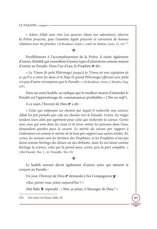 LE PARADIS
397
« Adore Allah sans rien Lui associer (dans ton adoration), observe
la Prière prescrite, paie l’aumône légale prescrite et entretient de bonnes
relations avec tes proches. (Al Boukhari, Zakât 1, Adab 10; Müslim, Iman, 12, 14).224
D
Parallèlement à l’accomplissement de la Prière, il existe également
d’autres Ahâdîth qui conseillent d’autres types d’adorations comme moyen
d’entrer au Paradis. Dans l’un d’eux, le Prophète r dit :
« La ‘Umra (le petit Pèlerinage) jusqu’à la ‘Umra est une expiation de
ce qu’il y a entre les deux et le Hajj (le grand Pèlerinage) effectué avec piété
n’a pas d’autre récompense que le Paradis. » (Al Boukhari, Umra, 1; Muslim, Hajj,
437).
Dans un autre hadith, on indique que le meilleur moyen d’atteindre le
Paradis est l’apprentissage de «connaissances profitables » (‘Ilm an-nâfi‘).
À ce sujet, l’Envoyé de Dieu r a dit :
« Celui qui emprunte un chemin par lequel il recherche une science,
Allah lui fait prendre par cela un chemin vers le Paradis. Certes, les Anges
tendent leurs ailes par agrément pour celui qui recherche la science. Certes
tous ceux qui sont dans les cieux et la terre, même les poissons dans l’eau,
demandent pardon pour le savant. Le mérite du savant par rapport à
l’adorateur est comme le mérite de la lune par rapport aux autres étoiles. Et,
certes, les savants sont les héritiers des Prophètes, et les Prophètes n’ont pas
laissé comme héritage des dinars ou des dirhams, mais ils ont laissé comme
héritage la science, celui qui la prend aura, certes, pris la part complète. »
(Abû Dawûd, ‘Ilm, 1 ; At-Tirmidhî, ‘Ilm, 19).
D
Le hadith suivant décrit également d’autres actes qui mènent le
croyant au Paradis :
Un jour, l’Envoyé de Dieu r demanda à Ses Compagnons y :
«Qui, parmi vous, jeûne aujourd’hui ? »
Abû Bakr t répondit : « Moi, je jeûne, ô Messager de Dieu ! »
224. Voir aussi An Nasaï, Salât, 10.
 
