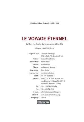 © Éditions Erkam - Istanbul: 1442 H / 2020
LE VOYAGE ÉTERNEL
La Mort - La Tombe - La Résurrection et l’Au-delà
Osman Nûri TOPBAŞ
Original Title: Ebediyet Yolculuğu
-Ölüm/Kabir/Kıyâmet ve Ötesi-
Author : Osman Nûri Topbaş
Traducteur : Adem Dereli
Contrôle : Musa Belfort
Éditeur : Muhammed Roussel
Graphisme : İlhan Baştaş
Imprimé par : Imprimerie Erkam
ISBN : 978-605-302-989-2
Adresse : Ikitelli O.S.B. Mah. Atatürk Bul-
varı, Haseyad 1. Kısım No: 60/3-C
Başakşehir, Istanbul, Turkey
Tel : (90-212) 671-0700 pbx
Fax : (90-212) 671-0748
E-mail : info@islamicpublishing.org
Site Web : www.islamicpublishing.org
Language : French
É D I T I O N S
ERKAM
 