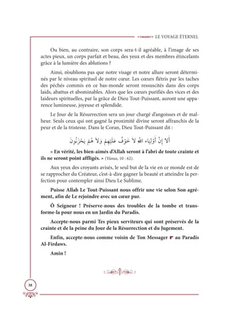 LE VOYAGE ÉTERNEL
38
Ou bien, au contraire, son corps sera-t-il agréable, à l’image de ses
actes pieux, un corps parfait et beau, des yeux et des membres étincelants
grâce à la lumière des ablutions ?
Ainsi, n’oublions pas que notre visage et notre allure seront détermi-
nés par le niveau spirituel de notre cœur. Les cœurs flétris par les taches
des péchés commis en ce bas-monde seront ressuscités dans des corps
laids, abattus et abominables. Alors que les cœurs purifiés des vices et des
laideurs spirituelles, par la grâce de Dieu Tout-Puissant, auront une appa-
rence lumineuse, joyeuse et splendide.
Le Jour de la Résurrection sera un jour chargé d’angoisses et de mal-
heur. Seuls ceux qui ont gagné la proximité divine seront affranchis de la
peur et de la tristesse. Dans le Coran, Dieu Tout-Puissant dit :
ƆĪĳƇĬƆõ ŽéƆĺ
Ž
ħƇİƆź ƆĲ
Ž
ħƈı
Ž
ĻƆĥƆĐ Ƅ
Ė ŽĳƆìƆźƈ ƪųÒÅÓ
Ɔ
ĻƈĤ ŽĲƆÈƪĪƈÌźƆÈ
« En vérité, les bien-aimés d’Allah seront à l’abri de toute crainte et
ils ne seront point affligés. » (Yûnus, 10 : 62).
Aux yeux des croyants avisés, le seul but de la vie en ce monde est de
se rapprocher du Créateur, c’est-à-dire gagner la beauté et atteindre la per-
fection pour contempler ainsi Dieu Le Sublime.
Puisse Allah Le Tout-Puissant nous offrir une vie selon Son agré-
ment, afin de Le rejoindre avec un cœur pur.
Ô Seigneur ! Préserve-nous des troubles de la tombe et trans-
forme-la pour nous en un Jardin du Paradis.
Accepte-nous parmi Tes pieux serviteurs qui sont préservés de la
crainte et de la peine du Jour de la Résurrection et du Jugement.
Enfin, accepte-nous comme voisin de Ton Messager r au Paradis
Al-Firdaws.
Amîn !
 