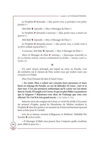 LE VOYAGE ÉTERNEL
398
Le Prophète r demanda : « Qui, parmi vous, a participé à une prière
funèbre ? »
Abû Bakr t répondit : « Moi, ô Messager de Dieu ! »
Le Prophète r demanda à nouveau : « Qui, parmi vous, a nourri un
pauvre ? »
Abû Bakr t répondit : « Moi, ô Messager de Dieu ! »
Le Prophète r demanda encore : « Qui, parmi vous, a rendu visite à
un frère malade aujourd’hui ? »
À nouveau, Abû Bakr t répondit : « Moi, ô Messager de Dieu ! »
Alors, le Messager de Dieu r annonça : « Quiconque rassemble en
lui ces bonnes actions, entrera certainement au Jardin. » (Muslim, Fadâ’il us
Sahâba, 12).
D
Un autre moyen principal, par lequel on entre au Paradis, c’est
de combattre sur le chemin de Dieu contre ceux qui veulent nuire aux
croyants et à l’Islam.
Dieu Tout-Puissant dit dans le Saint Coran :
« En vérité, Dieu a acheté aux croyants leurs personnes et leurs
biens en échange du Paradis, en vue de défendre Sa Cause : tuer et se
faire tuer. C’est une promesse authentique qu’Il a prise sur Lui-même
dans la Torah, l’Évangile et le Coran. Et qui est plus fidèle à sa promesse
que le Seigneur ? Réjouissez-vous donc de l’échange que vous avez
effectué ! Et c’est là le très grand succès. » (At-Tawba, 9 : 111).
Selon les récits des exégèses du Coran, ce verset fut révélé à l’occasion
du serment d’Aqaba, quand les Musulmans de Médine invitèrent le
Prophète r dans leur patrie à un moment où il était extrêmement éprouvé
dans sa lutte pour le Tawhîd.
Lors de ce fameux serment d’allégeance, le Médinois ‘Abdullah Ibn
Rawaha t se leva et dit :
« Ô Messager d’Allah vous pouvez fixer n’importe quelle condition
pour Allah et pour toi. »
 