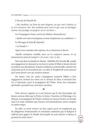 LE PARADIS
399
L’Envoyé de Dieu r dit :
« Ma condition, au Nom de mon Seigneur, est que vous L’adoriez et
ne Lui associerez rien. Ma condition pour moi est que vous me protégiez
comme vous protégez vos propres vies et vos biens. »
Les Compagnons bénis, arrivés de Médine, demandèrent :
« Quelle sera notre récompense si nous remplissons ces conditions ? »
Le Messager de Dieu r répondit :
« Le Paradis ! »
Après avoir entendu cette réponse, ils se réjouirent et dirent :
«Quelle entreprise rentable nous ne le romprons jamais, ni ne
laisserons les autres le rompre !» (Ibn Kathir, Tafsir, II, 406).
Plus tard dans la bataille de Mutah, ‘Abdullah Ibn Rawâha t remplit
son engagement en donnant sa vie dans le sentier d’Allah et faisant don de
sa richesse aux Musulmans. Il partit combattre à cette bataille, sachant très
clairement qu’il ne reviendrait pas ; en effet, le Prophète r avait annoncé
qu’il serait parmi ceux qui seraient martyrs.
De même, tous les autres compagnons restèrent fidèles à leur
engagement, invitant les autres sur le chemin de Dieu et donnant leur
vie, si nécessaire, pour la propagation de l’Islam. Ainsi, leur entreprise
spirituelle a prospéré avec tous leurs sacrifices.
D
Nous devons rappeler ici à nos lecteurs que le fait d'accomplir des
bonnes actions telles que la Prière, le Jeûne, l’Aumône, le Pèlerinage à La
Mecque, la propagation de l’Islam constitue un moyen d’entrer au Paradis
mais à la seule condition que d’autres recommandations soient remplies
en même temps.
En effet, ce serait nourrir un faux espoir qu'en ne remplissant pas
les obligations fondamentales et minimales ordonnées par la Religion il
suffirait pour gagner le Paradis d'accomplir les actes décrits ci-dessus et
qu'ainsi on serait sauvé !
 