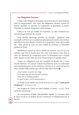 LE VOYAGE ÉTERNEL
400
Les Obligations Internes
L’Islam a des obligations physiques ou externes, que l’on peut observer
dans le comportement, mais aussi des obligations internes comme les
bonnes manières, la sincérité, la compassion, la générosité, la justice,
l’humilité, la chasteté, la patience et bien d’autres.
Celles-ci ne sont pas visibles de l’extérieur, car elles constituent les
caractéristiques internes du croyant.
Pour clarifier davantage, prenons un exemple : quelqu’un peut
accomplir ses Prières en accomplissant physiquement tous les mouvements
de la Prière (se tenir debout, s’incliner et se prosterner), mais cela ne suffit
pas ; Dieu attend de nous un cœur rempli de révérence et d’humilité
pendant la Prière.
Pareillement, quand on fait la charité aux pauvres, ceci est un acte
extérieur que tout le monde peut voir, mais nous devons avoir dans le
cœur un sentiment de compassion envers le destinataire qui a accepté
notre charité, et non sentir que nous l’avons honoré de quelque chose.
Toutes ces obligations sont des exemples de devoirs liés à notre
monde intérieur. Un croyant n’atteint la perfection qu’en se conformant
aux commandements à la fois internes et externes et ce, en les suivant à la
lettre. Quelles belles paroles que celle du Saint Misri Niyazi g :
Avec le jeûne, la prière et le Hajj
Je ne pense pas que ton travail se termine
Pour être un humain parfait
Ce qu’il te faut c’est la connaissance !...
Le Noble Coran déclare que le but de la vie est “ƈĪĲƇï
Ƈ
×Žđ
Ɔ
ĻƈĤ”: “pour qu’ils
M’adorent !” (Az Zariyat 51 :56).
Les Exégètes du Coran ont ainsi expliqué ce terme : «ƈĪĳƇĘƈóŽđ
Ɔ
ĻƈĤ : Pour
qu’ils Me connaissent. »
La connaissance d’Allah (Marifatullah) signifie Le connaitre dans
le cœur et cela ne se produit qu’avec l’ouverture et l’élargissement de ce
dernier.
 