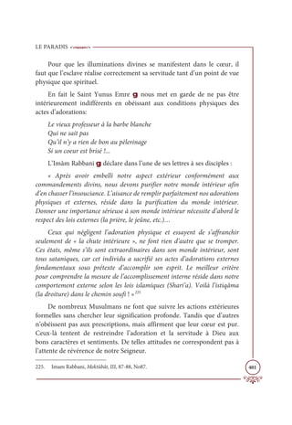 LE PARADIS
401
Pour que les illuminations divines se manifestent dans le cœur, il
faut que l’esclave réalise correctement sa servitude tant d’un point de vue
physique que spirituel.
En fait le Saint Yunus Emre g nous met en garde de ne pas être
intérieurement indifférents en obéissant aux conditions physiques des
actes d’adorations:
Le vieux professeur à la barbe blanche
Qui ne sait pas
Qu’il n’y a rien de bon au pèlerinage
Si un coeur est brisé !...
L’Imâm Rabbani g déclare dans l’une de ses lettres à ses disciples :
« Après avoir embelli notre aspect extérieur conformément aux
commandements divins, nous devons purifier notre monde intérieur afin
d’en chasser l’insouciance. L’aisance de remplir parfaitement nos adorations
physiques et externes, réside dans la purification du monde intérieur.
Donner une importance sérieuse à son monde intérieur nécessite d’abord le
respect des lois externes (la prière, le jeûne, etc.)…
Ceux qui négligent l’adoration physique et essayent de s’affranchir
seulement de « la chute intérieure », ne font rien d’autre que se tromper.
Ces états, même s’ils sont extraordinaires dans son monde intérieur, sont
tous sataniques, car cet individu a sacrifié ses actes d’adorations externes
fondamentaux sous prétexte d’accomplir son esprit. Le meilleur critère
pour comprendre la mesure de l’accomplissement interne réside dans notre
comportement externe selon les lois islamiques (Shari’a). Voilà l’istiqâma
(la droiture) dans le chemin soufi ! »225
De nombreux Musulmans ne font que suivre les actions extérieures
formelles sans chercher leur signification profonde. Tandis que d’autres
n’obéissent pas aux prescriptions, mais affirment que leur cœur est pur.
Ceux-là tentent de restreindre l’adoration et la servitude à Dieu aux
bons caractères et sentiments. De telles attitudes ne correspondent pas à
l’attente de révérence de notre Seigneur.
225. Imam Rabbani, Mektûbât, III, 87-88, No87.
 
