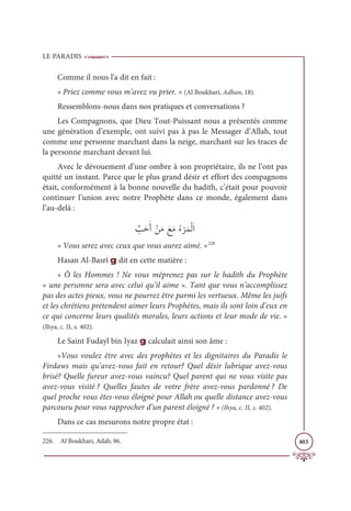LE PARADIS
403
Comme il nous l'a dit en fait :
« Priez comme vous m’avez vu prier. » (Al Boukhari, Adhan, 18).
Ressemblons-nous dans nos pratiques et conversations ?
Les Compagnons, que Dieu Tout-Puissant nous a présentés comme
une génération d’exemple, ont suivi pas à pas le Messager d’Allah, tout
comme une personne marchant dans la neige, marchant sur les traces de
la personne marchant devant lui.
Avec le dévouement d’une ombre à son propriétaire, ils ne l’ont pas
quitté un instant. Parce que le plus grand désir et effort des compagnons
était, conformément à la bonne nouvelle du hadith, c’était pour pouvoir
continuer l’union avec notre Prophète dans ce monde, également dans
l’au-delà :
ƪ
ÕƆèƆÈ ŽīƆĨ ƆďƆĨƇÅ
Ž
óƆĩŽĤƆÒ
« Vous serez avec ceux que vous aurez aimé. »226
Hasan Al-Basrî g dit en cette matière :
« Ô les Hommes ! Ne vous méprenez pas sur le hadith du Prophète
« une personne sera avec celui qu’il aime ». Tant que vous n’accomplissez
pas des actes pieux, vous ne pourrez être parmi les vertueux. Même les juifs
et les chrétiens prétendent aimer leurs Prophètes, mais ils sont loin d’eux en
ce qui concerne leurs qualités morales, leurs actions et leur mode de vie. »
(Ihya, c. II, s. 402).
Le Saint Fudayl bin Iyaz g calculait ainsi son âme :
«Vous voulez être avec des prophètes et les dignitaires du Paradis le
Firdaws mais qu’avez-vous fait en retour? Quel désir lubrique avez-vous
brisé? Quelle fureur avez-vous vaincu? Quel parent qui ne vous visite pas
avez-vous visité ? Quelles fautes de votre frère avez-vous pardonné ? De
quel proche vous êtes-vous éloigné pour Allah ou quelle distance avez-vous
parcouru pour vous rapprocher d’un parent éloigné ? » (Ihya, c. II, s. 402).
Dans ce cas mesurons notre propre état :
226. Al Boukhari, Adab, 96.
 