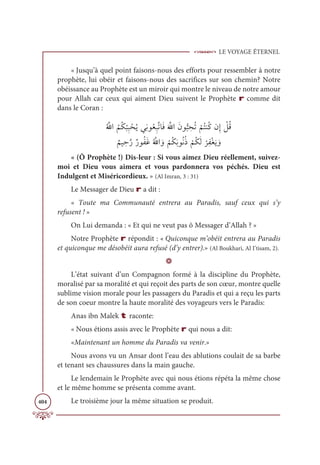 LE VOYAGE ÉTERNEL
404
« Jusqu’à quel point faisons-nous des efforts pour ressembler à notre
prophète, lui obéir et faisons-nous des sacrifices sur son chemin? Notre
obéissance au Prophète est un miroir qui montre le niveau de notre amour
pour Allah car ceux qui aiment Dieu suivent le Prophète r comme dit
dans le Coran :
Ƈ ƪ
ųÒ
Ƈ
ħƇġ
Ž
×ƈ× ŽéƇĺĹƈĬĳƇđƈ×ƪÜÓƆĘƆ ƪ
ųÒƆĪĳƫ× ƈ
éƇÜ
Ž
ħƇÝĭƇĠĪƈÌ Ž
ģƇĜ

Ƅ
ħĻ ƈèƪòƄòĳƇęƆĔƇ ƪ
ųÒ ƆĲ
Ž
ħƇġƆÖĳƇĬƇð
Ž
ħƇġƆĤ
Ž
óƈęŽĕƆĺ ƆĲ
« (Ô Prophète !) Dis-leur : Si vous aimez Dieu réellement, suivez-
moi et Dieu vous aimera et vous pardonnera vos péchés. Dieu est
Indulgent et Miséricordieux. » (Al Imran, 3 : 31)
Le Messager de Dieu r a dit :
« Toute ma Communauté entrera au Paradis, sauf ceux qui s’y
refusent ! »
On Lui demanda : « Et qui ne veut pas ô Messager d’Allah ? »
Notre Prophète r répondit : « Quiconque m’obéit entrera au Paradis
et quiconque me désobéit aura refusé (d’y entrer).» (Al Boukhari, Al I’tisam, 2).
D
L’état suivant d’un Compagnon formé à la discipline du Prophète,
moralisé par sa moralité et qui reçoit des parts de son cœur, montre quelle
sublime vision morale pour les passagers du Paradis et qui a reçu les parts
de son coeur montre la haute moralité des voyageurs vers le Paradis:
Anas ibn Malek t raconte:
« Nous étions assis avec le Prophète r qui nous a dit:
«Maintenant un homme du Paradis va venir.»
Nous avons vu un Ansar dont l’eau des ablutions coulait de sa barbe
et tenant ses chaussures dans la main gauche.
Le lendemain le Prophète avec qui nous étions répéta la même chose
et le même homme se présenta comme avant.
Le troisième jour la même situation se produit.
 