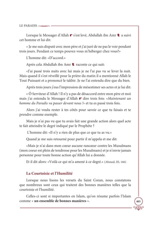LE PARADIS
405
Lorsque le Messager d’Allah r s’est levé, Abdullah ibn Amr t a suivi
cet homme et lui dit:
« Je me suis disputé avec mon père et j’ai juré de ne pas le voir pendant
trois jours. Pendant ce temps pouvez-vous m’héberger chez vous?»
L’homme dit: «D’accord.»
Après cela Abdullah ibn Amr t raconte ce qui suit:
«J’ai passé trois nuits avec lui mais je ne l’ai pas vu se lever la nuit.
Mais quand il s’est réveillé pour la prière du matin il a mentionné Allah le
Tout Puissant et a prononcé le takbir. Je ne l’ai entendu dire que du bien.
Après trois jours j’eus l’impression de mésestimer ses actes et je lui dit:
« Ô Serviteur d’Allah ! Il n’y a pas de désaccord entre mon père et moi
mais j’ai entendu le Messager d’Allah r dire trois fois: «Maintenant un
homme du Paradis va passer devant nous !» et tu es passé trois fois.
Alors j’ai voulu rester à tes côtés pour savoir ce que tu faisais et te
prendre comme exemple.
Mais je n’ai pas vu que tu avais fait une grande action alors quel acte
te fait atteindre le degré indiqué par le Prophète ?
L’homme dit: «Il n’y a rien de plus que ce que tu as vu.»
Quand je me suis retourné pour partir il m’appela et me dit:
«Mais je n’ai dans mon coeur aucune rancœur contre les Musulmans
(mon coeur est plein de tendresse pour les Musulmans) et je n’envie jamais
personne pour toute bonne action qu’Allah lui a donnée.
Et il dit alors: «Voilà ce qui m’a amené à ce degré.» (Ahmed, III, 166)
La Courtoisie et l’Humilité
Lorsque nous lisons les versets du Saint Coran, nous constatons
que nombreux sont ceux qui traitent des bonnes manières telles que la
courtoisie et l’humilité.
Celles-ci sont si importantes en Islam, qu’on résume parfois l’Islam
comme « un ensemble de bonnes manières ».
 