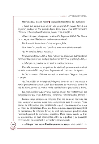 LE VOYAGE ÉTERNEL
406
Mawlana Jalâl-al-Dîn Rûmî ç souligne l’importance de l’humilité :
« Celui qui n’a pas pris sa part du sentiment de pudeur face à son
Seigneur, n’est pas un être humain. Étant donné que la seule différence entre
l’Homme et l’animal réside dans sa pudeur et sa timidité. »
«Ouvrez les yeux et regardez en tête à tête la parole d’Allah ! Le Coran
est verset par verset l’éducation des bonnes manières!»
J’ai demandé à mon âme «Qu’est-ce que la foi?»
Mon âme s’est penché vers l’oreille de mon coeur et lui a susurré :
«La foi consiste dans la pudeur...»
Nous demandons à Allah le Tout Puissant de nous aider à être pudique
parce que la personne qui n’est pas pudique est privée de la grâce d’Allah...»
« Celui qui est grivois avec ses amis a coupé le chemin.»
Une telle personne est un poltron. Le destin de quiconque est insolent
sur cette route est d’être noyé dans la promesse de tristesse et de regret.»
Le Ciel est couvert d’éclat en vertu de ses manières et l’Ange est innocent
et propre.
«Le fait qu’Iblis ait été expulsé de la porte divine est dû à son audace à
parler grossièrement devant Allah Tout-Puissant. Si vous voulez écraser la
tête du diable, ouvrez les yeux et voyez; c’est la décence qui accable le diable.
Les êtres humains dépourvus de décence ne sont pas véritablement des
humains parce que ce qui différencie l’homme de l’animal c’est la décence. »
Lorsque nous sommes en présence d’un roi, nous ne pouvons pas
nous comporter comme nous nous comportons avec les autres. Nous
faisons de notre mieux pour montrer du respect et nous comporter selon
les règles de bienséances. Parce que les Musulmans accomplis ressentent
en permanence la présence divine, ils sont extrêmement prudents dans
l’accomplissement de ces bonnes manières. Dans chaque recoin de leur
vie quotidienne, on peut observer les reflets de la pudeur et de la crainte
révérencielle. Ils ressentent et vivent la vérité du verset :
« …Où que vous soyez, Il est toujours avec vous... » (Al-Hadid, 57 : 4).
 