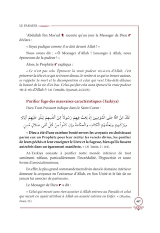 LE PARADIS
407
‘Abdullah Ibn Mas‘ud t raconte qu’un jour le Messager de Dieu r
déclara :
« Soyez pudique comme il se doit devant Allah ! »
Nous avons dit : « Ô Messager d’Allah ! Louanges à Allah, nous
éprouvons de la pudeur ! »
Alors, le Prophète r expliqua :
« Ce n’est pas cela. Éprouver la vraie pudeur vis-à-vis d’Allah, c’est
préserver la tête et ce qui se trouve dessus, le ventre et ce qui se trouve autour,
se rappeler la mort et la décomposition et celui qui veut l’Au-delà délaisse
la beauté de la vie d’ici-bas. Celui qui fait cela aura éprouvé la vraie pudeur
vis-à-vis d’Allah !» (At Tirmidhi, Qiyamah, 24/2458).
Purifier l’ego des mauvaises caractéristiques (Tazkiya)
Dieu Tout-Puissant indique dans le Saint Coran :
ƈįƈÜÓƆĺÆ
Ž
ħƈı
Ž
ĻƆĥƆĐĳƇĥŽÝƆĺ
Ž
ħƈı ƈ
ùƇęĬƆÈ Žīƈ
žĨƃźĳ ƇøƆò
Ž
ħƈıĻƈĘ Ɔ
ßƆđƆÖŽðƈÌ ƆīĻƈĭƈĨËƇĩŽĤÒĵƆĥƆĐƇ ƪ
ųÒƪīƆĨ ŽïƆĝƆĤ
ƅīĻƈ×ƫĨ ƅĢŻ Ɔ
ĄĹƈęƆĤ Ƈ
ģ
Ž
×ƆĜ ŽīƈĨŽÒĳƇĬÓƆĠĪƈÌ ƆĲƆÙƆĩŽġ ƈ
éŽĤÒ ƆĲ Ɔ
ÔÓƆÝƈġŽĤÒ
Ƈ
ħƇıƇĩƈžĥƆđƇĺ ƆĲ
Ž
ħƈıĻƈžĠƆõƇĺ ƆĲ
« Dieu a été d’une extrême bonté envers les croyants en choisissant
parmi eux un Prophète pour leur réciter les versets divins, les purifier
de leurs péchés et leur enseigner le Livre et la Sagesse, bien qu’ils fussent
autrefois dans un égarement manifeste. » (Al ‘Imrân, 3 : 164).
At-Tazkiya consiste à purifier notre monde intérieur de tout
sentiment néfaste, particulièrement l’incrédulité, l’hypocrisie et toute
forme d’associationnisme.
En effet, le plus grand commandement divin dans le domaine intérieur
demeure la croyance en l’existence d’Allah, en Son Unité et le fait de ne
jamais lui associer de partenaire.
Le Messager de Dieu r a dit :
« Celui qui meurt sans rien associer à Allah entrera au Paradis et celui
qui meurt en ayant attribué à Allah un associé entrera en Enfer. » (Muslim,
Iman, 51).
 