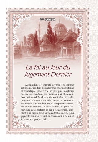 2ème
PARTIE
La foi au Jour du
Jugement Dernier
Aujourd’hui, l’Humanité dépense des sommes
astronomiques dans les recherches pharmaceutiques
et cosmétiques pour vivre un peu plus longtemps
dans ce bas-monde ou pour retarder le vieillissement.
Pourtant, dans l’Au-delà, la station finale et éternelle,
personne ne se souciera « s’il a trop ou peu vécu en ce
bas-monde ». La vie d’ici-bas est comparée à une soi-
rée ou une matinée. Le souci de tous, au Jour Der-
nier, sera de considérer ce qui a été accompli, com-
ment leur capital (leur vie terrestre) a fructifié pour
gagner le bonheur éternel, ou comment il a été utilisé
à causer leur propre perte ….
 
