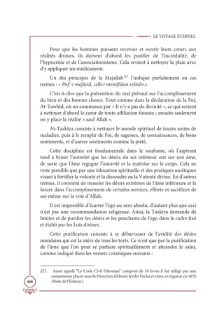 LE VOYAGE ÉTERNEL
408
Pour que les hommes puissent recevoir et ouvrir leurs cœurs aux
réalités divines, ils doivent d’abord les purifier de l’incrédulité, de
l’hypocrisie et de l’associationnisme. Cela revient à nettoyer la plaie avec
d’y appliquer un médicament.
Un des principes de la Majallah227
l’indique parfaitement en ces
termes : « Def’-i mefâsid, celb-i menâfîden evlâdır.»
C’est-à-dire que la prévention du mal prévaut sur l’accomplissement
du bien et des bonnes choses. Tout comme dans la déclaration de la Foi,
At-Tawhîd, où on commence par « Il n’y a pas de divinité », ce qui revient
à nettoyer d’abord le cœur de toute affiliation funeste ; ensuite seulement
on y place la réalité « sauf Allah ».
At-Tazkiya consiste à nettoyer le monde spirituel de toutes sortes de
maladies, puis à le remplir de Foi, de sagesses, de connaissances, de bons
sentiments, et d’autres sentiments comme la piété.
Cette discipline est fondamentale dans le soufisme, où l’aspirant
tend à briser l’autorité que les désirs du soi inférieur ont sur son âme,
de sorte que l’âme regagne l’autorité et la maîtrise sur le corps. Cela ne
reste possible que par une éducation spirituelle et des pratiques ascétiques
visant à fortifier la volonté et la dissoudre en la Volonté divine. En d’autres
termes, il convient de museler les désirs extrêmes de l’âme inférieure et la
forcer dans l’accomplissement de certains services, efforts et sacrifices de
soi-même sur la voie d’Allah.
Il est impossible d’écarter l’ego au sens absolu, d’autant plus que ceci
n’est pas une recommandation religieuse. Ainsi, la Tazkiya demande de
limiter et de purifier les désirs et les penchants de l’ego dans le cadre fixé
et établi par les Lois divines.
Cette purification consiste à se débarrasser de l’avidité des désirs
mondains qui est la mère de tous les torts. Ce n’est que par la purification
de l’âme que l’on peut se parfaire spirituellement et atteindre le salut,
comme indiqué dans les versets coraniques suivants :
227. Aussi appelé “Le Code Civil Ottoman” composé de 16 livres il fut rédigé par une
commission placée sous la Direction d’Ahmet Jevdet Pacha et entra en vigueur en 1876
(Note de l’Éditeur).
 