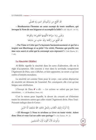 LE PARADIS
409
ĵƪĥ Ɔ
āƆĘƈįƈžÖƆò
Ɔ
ħ ŽøÒ
Ɔ
óƆĠƆð ƆĳķƪĠƆõƆÜīƆĨƆçƆĥŽĘƆÈ ŽïƆĜ
« Bienheureux l’homme au cœur exempt de toute souillure, qui
invoque le Nom de son Seigneur et accomplit la Salât !» (Al-’Alâ, 87 : 14-15).
ÓƆİÒ ƆĳŽĝƆÜ ƆĲÓƆİƆòĳƇåƇĘÓƆıƆĩƆıŽĤƆÉƆĘÓƆİÒƪĳ ƆøÓƆĨ ƆĲ ƅ
÷ŽęƆĬ ƆĲ

ÓƆİÓ ƪøƆîīƆĨ Ɔ
ÔÓƆì ŽïƆĜ ƆĲÓƆİÓƪĠƆôīƆĨƆçƆĥŽĘƆÈ ŽïƆĜ
« Par l’âme et Celui qui l’a façonnée harmonieusement et qui lui a
inspiré son libertinage et sa piété ! En vérité, l’homme qui purifie son
âme sera sauvé et celui qui la corrompt sera réprouvé !» (Ash-Shams, 91 :
7-10).
La Sincérité (Ikhlâs)
Al-Ikhlâs signifie la sincérité dans les actes d’adoration, elle est la
règle d’acceptation. Elle consiste à viser dans la servitude, uniquement
l’Agrément de Dieu, sans s’afficher, et faire apparaitre, ne serait-ce qu’une
ombre d’intérêts mondains.
La sincérité est comme l’âme pour le corps ; une action dépourvue
de sincérité est démunie de l’essentiel. Par conséquent, elle n’est qu’une
fatigue sans rétribution.
L’Envoyé de Dieu r a dit : « Les actions ne valent que par leurs
intentions... ». (Al Boukhari, Iman, 41).
C’est la raison pour laquelle, le devoir du croyant est d’éliminer
toutes les intentions autres que celles visant l’Agrément divin. Dieu Tout-
Puissant indique dans le Coran :
Ɔīĺ ƈžïĤÒƇįƪĤÓ ƃ
āƈĥŽíƇĨƆ ƪ
ųÒ ƈï
Ƈ
×ŽĐÓƆĘ ƈž
ěƆéŽĤÓƈÖ Ɔ
ÔÓƆÝƈġŽĤÒ Ɔ
ğ
Ž
ĻƆĤƈÌÓƆĭŽĤƆõĬƆÈÓƪĬƈÌ
« (Ô Messager !) Nous te révélons ce Livre en toute vérité. Adore
donc Dieu et voue-Lui un culte sans partage ! » (Az-Zumar, 39 : 2).
ƆīĻƈĩƈĥ Ž
ùƇĩŽĤÒ Ɔ
ĢƪĲƆÈƆĪĳƇĠƆÈŽĪƆ ƈ
Ŷ Ƈ
Ú
Ž
óƈĨƇÈ ƆĲ
 