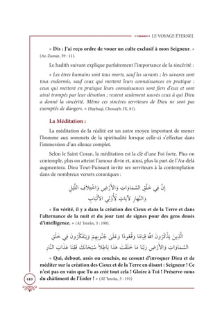 LE VOYAGE ÉTERNEL
410
« Dis : J’ai reçu ordre de vouer un culte exclusif à mon Seigneur. »
(Az-Zumar, 39 : 11).
Le hadith suivant explique parfaitement l’importance de la sincérité :
« Les êtres humains sont tous morts, sauf les savants ; les savants sont
tous endormis, sauf ceux qui mettent leurs connaissances en pratique ;
ceux qui mettent en pratique leurs connaissances sont fiers d’eux et sont
ainsi trompés par leur dévotion ; restent seulement sauvés ceux à qui Dieu
a donné la sincérité. Même ces sincères serviteurs de Dieu ne sont pas
exemptés de dangers. » (Bayhaqî, Chouayb, IX, 81).
La Méditation :
La méditation de la réalité est un autre moyen important de mener
l’homme aux sommets de la spiritualité lorsque celle-ci s’effectue dans
l’immersion d’un silence complet.
Selon le Saint Coran, la méditation est la clé d’une Foi forte. Plus on
contemple, plus on atteint l’amour divin et, ainsi, plus la part de l’Au-delà
augmentera. Dieu Tout-Puissant invite ses serviteurs à la contemplation
dans de nombreux versets coraniques :
 ƈģ
Ž
ĻƪĥĤÒ ƈ
ĖƆŻƈÝ ŽìÒ ƆĲ ƈ
ĂŽòƆŶÒ ƆĲ ƈ
ÚÒ ƆĲÓƆĩ ƪ
ùĤÒ ƈ
ěŽĥƆìĹƈĘƪĪƈÌ

ƈ
ÔÓ
Ɔ
×ŽĤŶÒĹƈĤ ŽĲƇ ƈž
Ŷ ƅ
ÚÓƆĺŴƈòÓƆıƪĭĤÒ ƆĲ
« En vérité, il y a dans la création des Cieux et de la Terre et dans
l’alternance de la nuit et du jour tant de signes pour des gens doués
d’intelligence. » (Al ‘Imrân, 3 : 190).
 ƈ
ěŽĥƆìĹƈĘƆĪĲ
Ƈ
óƪġƆęƆÝƆĺ ƆĲ
Ž
ħƈıƈÖĳƇĭƇä
Ɔ
ĵƆĥƆĐ ƆĲÒƃîĳƇđƇĜ ƆĲÓƃĨÓ
Ɔ
ĻƈĜƆ ƪ
ųÒƆĪĲ
Ƈ
óƇĠŽñƆĺ ƆīĺƈñƪĤÒ
ƈòÓƪĭĤÒ Ɔ
ÔÒƆñƆĐÓƆĭƈĝƆĘ Ɔ
ğƆĬÓƆé
Ž
× ƇøƃŻƈĈÓƆÖÒñƆİ Ɔ
ÛŽĝƆĥƆìÓƆĨÓƆĭƪÖƆò ƈ
ĂŽòƆŶÒ ƆĲ ƈ
ÚÒ ƆĲÓƆĩ ƪ
ùĤÒ
« Qui, debout, assis ou couchés, ne cessent d’invoquer Dieu et de
méditer sur la création des Cieux et de la Terre en disant : Seigneur ! Ce
n’est pas en vain que Tu as créé tout cela ! Gloire à Toi ! Préserve-nous
du châtiment de l’Enfer ! » (Al ‘Imrân, 3 : 191)
 
