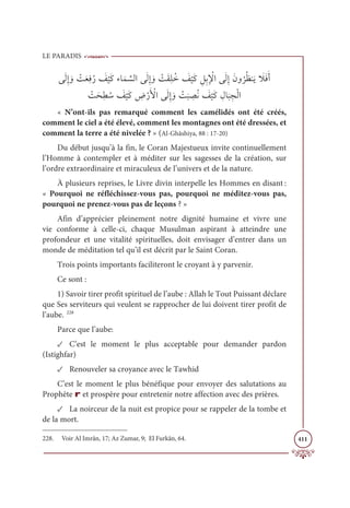 LE PARADIS
411
ĵƆĤƈÌ ƆĲ Ž
ÛƆđƈĘƇò Ɔ
ė
Ž
ĻƆĠÅÓƆĩ ƪ
ùĤÒĵƆĤƈÌ ƆĲ Ž
ÛƆĝƈĥƇì Ɔ
ė
Ž
ĻƆĠ ƈģƈÖƈ Ž
ŸÒĵƆĤƈÌƆĪĲ
Ƈ
óƇčĭƆĺ Ɔ
ŻƆĘƆÈ
Ž
ÛƆéƈĉ Ƈø Ɔ
ė
Ž
ĻƆĠ ƈ
ĂŽòƆ Ž
ŶÒĵƆĤƈÌ ƆĲ Ž
Û
Ɔ
× ƈ
āƇĬ Ɔ
ė
Ž
ĻƆĠ ƈĢÓ
Ɔ
× ƈåŽĤÒ
« N’ont-ils pas remarqué comment les camélidés ont été créés,
comment le ciel a été élevé, comment les montagnes ont été dressées, et
comment la terre a été nivelée ? » (Al-Ghâshiya, 88 : 17-20)
Du début jusqu’à la fin, le Coran Majestueux invite continuellement
l’Homme à contempler et à méditer sur les sagesses de la création, sur
l’ordre extraordinaire et miraculeux de l’univers et de la nature.
À plusieurs reprises, le Livre divin interpelle les Hommes en disant :
« Pourquoi ne réfléchissez-vous pas, pourquoi ne méditez-vous pas,
pourquoi ne prenez-vous pas de leçons ? »
Afin d’apprécier pleinement notre dignité humaine et vivre une
vie conforme à celle-ci, chaque Musulman aspirant à atteindre une
profondeur et une vitalité spirituelles, doit envisager d’entrer dans un
monde de méditation tel qu’il est décrit par le Saint Coran.
Trois points importants faciliteront le croyant à y parvenir.
Ce sont :
1) Savoir tirer profit spirituel de l’aube : Allah le Tout Puissant déclare
que Ses serviteurs qui veulent se rapprocher de lui doivent tirer profit de
l’aube. 228
Parce que l’aube:
✓ C’est le moment le plus acceptable pour demander pardon
(Istighfar)
✓ Renouveler sa croyance avec le Tawhid
C’est le moment le plus bénéfique pour envoyer des salutations au
Prophète r et prospère pour entretenir notre affection avec des prières.
✓ La noirceur de la nuit est propice pour se rappeler de la tombe et
de la mort.
228. Voir Al Imrân, 17; Az Zumar, 9; El Furkân, 64.
 