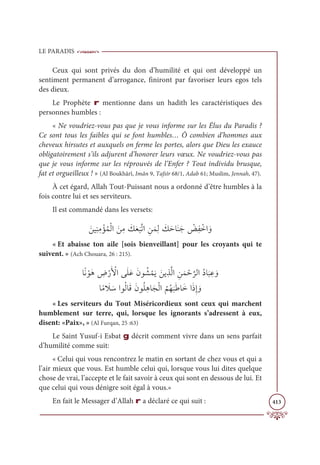 LE PARADIS
413
Ceux qui sont privés du don d’humilité et qui ont développé un
sentiment permanent d’arrogance, finiront par favoriser leurs egos tels
des dieux.
Le Prophète r mentionne dans un hadith les caractéristiques des
personnes humbles :
« Ne voudriez-vous pas que je vous informe sur les Élus du Paradis ?
Ce sont tous les faibles qui se font humbles… Ô combien d’hommes aux
cheveux hirsutes et auxquels on ferme les portes, alors que Dieu les exauce
obligatoirement s’ils adjurent d’honorer leurs vœux. Ne voudriez-vous pas
que je vous informe sur les réprouvés de l’Enfer ? Tout individu brusque,
fat et orgueilleux ! » (Al Boukhârî, Imân 9, Tafsîr 68/1, Adab 61; Muslim, Jennah, 47).
À cet égard, Allah Tout-Puissant nous a ordonné d’être humbles à la
fois contre lui et ses serviteurs.
Il est commandé dans les versets:
ƆīĻƈĭƈĨ ŽËƇĩŽĤÒ ƆīƈĨ Ɔ
ğƆđ
Ɔ
×ƪÜÒ ƈīƆĩƈĤ Ɔ
ğƆèÓƆĭƆä Ž
ăƈę ŽìÒ ƆĲ
« Et abaisse ton aile [sois bienveillant] pour les croyants qui te
suivent. » (Ach Chouara, 26 : 215).
ÓƃĬ ŽĳƆİ ƈ
ĂŽòƆ Ž
ŶÒĵƆĥƆĐƆĪĳ Ƈý ŽĩƆĺ ƆīĺƈñƪĤÒ ƈīƆĩ Žè
ƪ
óĤÒƇîÓ
Ɔ
× ƈĐ ƆĲ

ÓƃĨ Ɔ
Ż ƆøÒĳƇĤÓƆĜƆĪĳƇĥƈİÓƆåŽĤÒ
Ƈ
ħƇı
Ɔ
×ƆĈÓƆìÒƆðƈÌ ƆĲ
« Les serviteurs du Tout Miséricordieux sont ceux qui marchent
humblement sur terre, qui, lorsque les ignorants s’adressent à eux,
disent: «Paix», » (Al Furqan, 25 :63)
Le Saint Yusuf-i Esbat g décrit comment vivre dans un sens parfait
d’humilité comme suit:
« Celui qui vous rencontrez le matin en sortant de chez vous et qui a
l’air mieux que vous. Est humble celui qui, lorsque vous lui dites quelque
chose de vrai, l’accepte et le fait savoir à ceux qui sont en dessous de lui. Et
que celui qui vous dénigre soit égal à vous.»
En fait le Messager d’Allah r a déclaré ce qui suit :
 