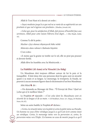 LE VOYAGE ÉTERNEL
414
Allah le Tout Haut m’a donné cet ordre :
« Soyez modestes jusqu’à ce que nul ne se vante de sa supériorité sur son
prochain et que nul n’agresse son prochain». (Muslim, Jennah, 64).
« Celui qui, pour la satisfaction d’Allah, fait preuve d’humilité face aux
serviteurs, Allah pour cette raison l’élèvera d’un degré… » (Ibn Majah, Zuhd,
16).
Comme l’a dit le poète :
Mazhar-ı feyz olamaz düşmeyecek hâke nebât
Mütevâzı olanı rahmet-i Rahmân büyütür.
C’est-à dire:
«À moins que la graine ne tombe sur le sol, elle ne peut pas pousser
et devenir fertile.
Allah élève les humbles avec Sa Miséricorde. »
La Fiabilité (Al-Amn) et la Véracité (As-Sidq)
Un Musulman doit toujours diffuser autour de lui la paix et la
tranquillité. Il doit donc être une personne dont les gens sont en sécurité
quant à sa main et sa langue. Le mensonge, la tromperie, la fraude, ne
peuvent à aucun moment figurer dans le dictionnaire d’un bon Musulman.
Abû Mûsâ t dit :
« On demanda au Messager de Dieu : “Ô Envoyé de Dieu ! Quel est
[celui qui a] le meilleur Islam ?”
Le Prophète r répondit : « C’est celui dont les Musulmans sont en
sécurité de sa langue et de sa main. » (Al Boukhari, Iman, 4,5 ; Riqaq, 26 Muslim,
Iman, 64, 65).
Selon un autre hadith, le Prophète r déclara :
« Certes, la véracité mène vers la piété et certes la piété mène au Paradis.
Un homme ne cesse d’être véridique jusqu’à ce qu’il soit écrit comme étant
un véridique. Certes, le mensonge mène vers la perversion et, certes, la
perversion mène vers l’Enfer. Un homme ne cesse de mentir jusqu’à ce qu’il
 