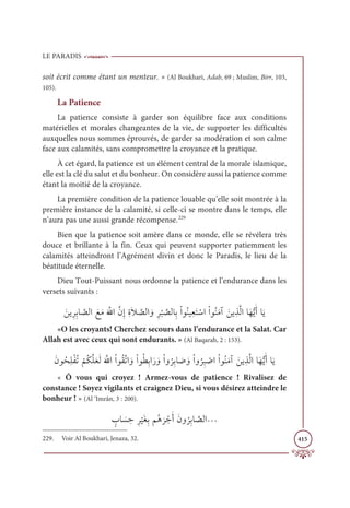 LE PARADIS
415
soit écrit comme étant un menteur. » (Al Boukhari, Adab, 69 ; Muslim, Birr, 103,
105).
La Patience
La patience consiste à garder son équilibre face aux conditions
matérielles et morales changeantes de la vie, de supporter les difficultés
auxquelles nous sommes éprouvés, de garder sa modération et son calme
face aux calamités, sans compromettre la croyance et la pratique.
À cet égard, la patience est un élément central de la morale islamique,
elle est la clé du salut et du bonheur. On considère aussi la patience comme
étant la moitié de la croyance.
La première condition de la patience louable qu’elle soit montrée à la
première instance de la calamité, si celle-ci se montre dans le temps, elle
n’aura pas une aussi grande récompense.229
Bien que la patience soit amère dans ce monde, elle se révélera très
douce et brillante à la fin. Ceux qui peuvent supporter patiemment les
calamités atteindront l’Agrément divin et donc le Paradis, le lieu de la
béatitude éternelle.
Dieu Tout-Puissant nous ordonne la patience et l’endurance dans les
versets suivants :
ƆīĺƈóƈÖÓ ƪ
āĤÒ ƆďƆĨƆ ƪ
ųÒƪĪƈÌƈØƆŻ ƪ
āĤÒ ƆĲƈó
Ž
× ƪ
āĤÓƈÖŽÒĳƇĭĻƈđƆÝ ŽøÒŽÒĳƇĭƆĨÆ ƆīĺƈñƪĤÒÓƆıƫĺƆÈÓƆĺ
«O les croyants! Cherchez secours dans l’endurance et la Salat. Car
Allah est avec ceux qui sont endurants. » (Al Baqarah, 2 : 153).
ƆĪĳƇéƈĥŽęƇÜ
Ž
ħƇġƪĥƆđƆĤƆ ƪųÒŽÒĳƇĝƪÜÒ ƆĲŽÒĳƇĉƈÖÒƆò ƆĲŽÒĲ
Ƈ
óƈÖÓ Ɔ
Ā ƆĲŽÒĲ
Ƈ
óƈ× Ž
ĀÒŽÒĳƇĭƆĨÆ ƆīĺƈñƪĤÒÓƆıƫĺƆÈÓƆĺ
« Ô vous qui croyez ! Armez-vous de patience ! Rivalisez de
constance ! Soyez vigilants et craignez Dieu, si vous désirez atteindre le
bonheur ! » (Al ‘Imrân, 3 : 200).
ƅ
ÔÓ Ɔ
ù ƈèƈó
Ž
ĻƆĕƈÖħƇİ
Ɔ
ó ŽäƆÈƆĪĲ
Ƈ
óƈÖÓ ƪ
āĤÒª
229. Voir Al Boukhari, Jenaza, 32.
 