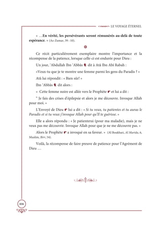LE VOYAGE ÉTERNEL
416
« …En vérité, les persévérants seront rémunérés au-delà de toute
espérance. » (Az-Zumar, 39 : 10).
D
Ce récit particulièrement exemplaire montre l’importance et la
récompense de la patience, lorsque celle-ci est endurée pour Dieu :
Un jour, ‘Abdullah Ibn ‘Abbâs t dit à Atâ Ibn Abî Rabah :
«Veux-tu que je te montre une femme parmi les gens du Paradis ? »
Atâ lui répondit : « Bien sûr! »
Ibn ‘Abbâs t dit alors :
« Cette femme noire est allée vers le Prophète r et lui a dit :
“ Je fais des crises d’épilepsie et alors je me découvre. Invoque Allah
pour moi. »
L’Envoyé de Dieu r lui a dit : « Si tu veux, tu patientes et tu auras le
Paradis et si tu veux j’invoque Allah pour qu’Il te guérisse. »
Elle a alors répondu : « Je patienterai (pour ma maladie), mais je ne
veux pas me découvrir. Invoque Allah pour que je ne me découvre pas. »
Alors le Prophète r a invoqué en sa faveur. » (Al Boukhari, Al Marida, 6,
Muslim, Birr, 54).
Voilà, la récompense de faire preuve de patience pour l’Agrément de
Dieu …
 