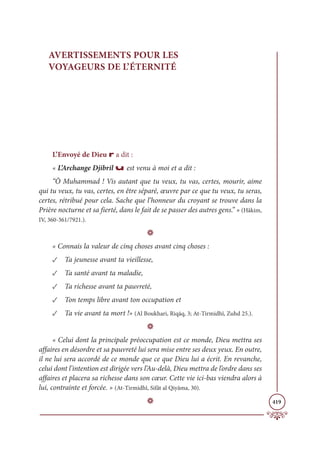 419
AVERTISSEMENTS POUR LES
VOYAGEURS DE L’ÉTERNITÉ
L’Envoyé de Dieu r a dit :
« L’Archange Djibril u est venu à moi et a dit :
“Ô Muhammad ! Vis autant que tu veux, tu vas, certes, mourir, aime
qui tu veux, tu vas, certes, en être séparé, œuvre par ce que tu veux, tu seras,
certes, rétribué pour cela. Sache que l’honneur du croyant se trouve dans la
Prière nocturne et sa fierté, dans le fait de se passer des autres gens.” » (Hâkim,
IV, 360-361/7921.).
D
« Connais la valeur de cinq choses avant cinq choses :
✓ Ta jeunesse avant ta vieillesse,
✓ Ta santé avant ta maladie,
✓ Ta richesse avant ta pauvreté,
✓ Ton temps libre avant ton occupation et
✓ Ta vie avant ta mort !» (Al Boukhari, Riqāq, 3; At-Tirmidhî, Zuhd 25.).
D
« Celui dont la principale préoccupation est ce monde, Dieu mettra ses
affaires en désordre et sa pauvreté lui sera mise entre ses deux yeux. En outre,
il ne lui sera accordé de ce monde que ce que Dieu lui a écrit. En revanche,
celui dont l’intention est dirigée vers l’Au-delà, Dieu mettra de l’ordre dans ses
affaires et placera sa richesse dans son cœur. Cette vie ici-bas viendra alors à
lui, contrainte et forcée. » (At-Tirmidhî, Sifât al Qiyâma, 30).
D
 