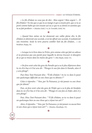 LE VOYAGE ÉTERNEL
420
« Le fils d’Adam ne cesse pas de dire : Mon argent ! Mon argent !… Ô
fils d’Adam ! Tu n’as que ce que tu as mangé et qui a ensuite péri, que ce tu as
porté comme habit qui s’est ensuite usé ou ce que tu as donné en aumône que
tu as fait perdurer. » (Muslim Zuhd, 3-4; At-Tirmidhî, Zuhd, 34).
D
« Quand bien même on lui donnerait une vallée pleine d’or, le fils
d’Adam en désirerait une seconde, si on lui offrait une seconde, il souhaiterait
une troisième. Seule la terre pourra combler l’œil du fils d’Adam... » (Al
Boukhari, Riqāq, 10).
D
« Lorsque tu te lèves dans ta Prière, prie comme celui qui fait ses adieux
et ne prononce pas une parole pour laquelle tu devras t’excuser et désespère
de ce qui se trouve dans les mains des gens ! » (Ibn Majah, Zuhd, 15).
D
« On fera venir celui des gens du Paradis qui a eu le plus d’épreuves dans
la vie d’ici-bas et il lui sera dit : “Plongez-le une fois dans le Paradis, alors il
y sera plongé”.
Puis Dieu Tout-Puissant dira : “Ô fils d’Adam ! As-tu vu dans le passé
une quelconque difficulté ou une chose que tu détestes ?”
Celui-ci répondra : “ Non, par Ta Puissance, je n’ai jamais vu une chose
que j’ai détesté.”
Puis, on fera venir celui des gens de l’Enfer qui a eu le plus de bienfaits
dans la vie d’ici-bas et il lui sera dit : “Plongez-le une fois en Enfer, alors il y
sera plongé.”
Puis, Dieu Tout-Puissant dira : “ Ô fils d’Adam, as-tu vu dans le passé
un quelconque bien ou une chose qui a réjoui ton œil ?”
Alors, il répondra : “ Non, par Ta Puissance, je n’ai jamais vu aucun bien
ni une chose qui a réjoui mon œil !” » (Muslim, Munâfiqîn, 55).
D
 