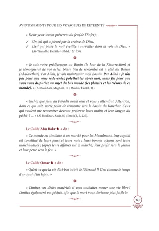 AVERTISSEMENTS POUR LES VOYAGEURS DE L’ÉTERNITÉ
421
« Deux yeux seront préservés du feu (de l’Enfer) :
✓ Un œil qui a pleuré par la crainte de Dieu,
✓ L’œil qui passe la nuit éveillée à surveiller dans la voie de Dieu. »
(At-Tirmidhî, Fadâ’ilu-l-Jihâd, 12/1639).
D
« Je suis votre prédécesseur au Bassin (le Jour de la Résurrection) et
je témoignerai de vos actes. Notre lieu de rencontre est à côté du Bassin
(Al-Kawthar). Par Allah, je vois maintenant mon Bassin. Par Allah ! Je n’ai
pas peur que vous redeveniez polythéistes après moi, mais j’ai peur que
vous vous disputiez au sujet du bas monde (les plaisirs et les trésors de ce
monde). » (Al Boukhari, Maghâzî, 17 ; Muslim, Fadâ’il, 31).
D
« Sachez que j’irai au Paradis avant vous et vous y attendrai. Attention,
dans ce qui suit, notre point de rencontre sera le bassin du Kawthar. Ceux
qui veulent me rencontrer devront préserver leurs mains et leur langue du
péché ! ... » (Al Boukhari, Salât, 80 ; Ibn Sa‘d, II, 227).
p
Le Calife Abû Bakr t a dit :
« Ce monde est similaire à un marché pour les Musulmans, leur capital
est constitué de leurs jours et leurs nuits ; leurs bonnes actions sont leurs
marchandises ; (après leurs affaires sur ce marché) leur profit sera le jardin
et leur perte sera le feu. »
p
Le Calife Omar t a dit :
« Qu’est-ce que la vie d’ici-bas à côté de l’Eternité !? C’est comme le temps
d’un saut d’un lapin. »
D
« Limitez vos désirs matériels si vous souhaitez mener une vie libre !
Limitez également vos péchés, afin que la mort vous devienne plus facile !»
p
 