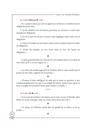 LE VOYAGE ÉTERNEL
422
Le Calife Othman t a dit :
« Il y a quatre choses qui sont en apparence vertueuses et intérieurement
obligatoires pour tous :
1. Se lier d’amitié avec les bonnes personnes est vertueux et suivre leur
moralité est obligatoire.
2. Lire le Coran est un acte vertueux mais l’appliquer dans notre vie est
obligatoire.
3. Visiter les tombes est une bonne action mais se préparer pour la tombe
est obligatoire.
4. Visiter les malades est une vertu mais en tirer des leçons est
obligatoire. »
D
« Le plus grand perdant est celui qui n’a rien préparé pour sa vie après la
mort alors qu’il a eu une longue vie. »
D
« Les désirs du monde apportent les ténèbres dans le cœur, tandis que la
pensée de l’Au-delà y apporte de la Lumière. »
D
« L’homme le plus intelligent est celui qui se remet en question et qui
contient parfaitement son ego. Il accomplit de bonnes actions pour après sa
mort et profite de la lumière divine pour éclairer sa tombe. »
p
Le Calife ‘Alî t a dit :
« Il n’y a pas de meilleure récompense pour votre vie que le Paradis, alors
tâchez de ne pas échanger votre vie contre autre chose que cela !»
D
« La valeur de l’Homme réside dans la qualité de ses désirs et de ses
projets. »
D
 