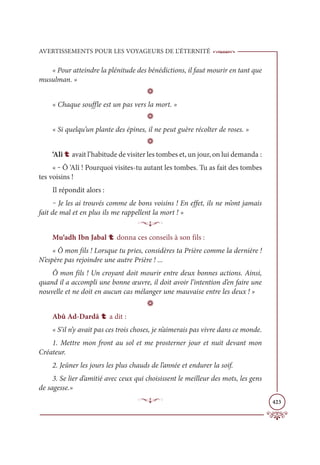 AVERTISSEMENTS POUR LES VOYAGEURS DE L’ÉTERNITÉ
423
« Pour atteindre la plénitude des bénédictions, il faut mourir en tant que
musulman. »
D
« Chaque souffle est un pas vers la mort. »
D
« Si quelqu’un plante des épines, il ne peut guère récolter de roses. »
D
‘Alî t avait l’habitude de visiter les tombes et, un jour, on lui demanda :
« ‒ Ô ‘Alî ! Pourquoi visites-tu autant les tombes. Tu as fait des tombes
tes voisins !
Il répondit alors :
‒ Je les ai trouvés comme de bons voisins ! En effet, ils ne m’ont jamais
fait de mal et en plus ils me rappellent la mort ! »
p
Mu‘adh Ibn Jabal t donna ces conseils à son fils :
« Ô mon fils ! Lorsque tu pries, considères ta Prière comme la dernière !
N’espère pas rejoindre une autre Prière ! ...
Ô mon fils ! Un croyant doit mourir entre deux bonnes actions. Ainsi,
quand il a accompli une bonne œuvre, il doit avoir l’intention d’en faire une
nouvelle et ne doit en aucun cas mélanger une mauvaise entre les deux ! »
D
Abû Ad-Dardâ t a dit :
« S’il n’y avait pas ces trois choses, je n’aimerais pas vivre dans ce monde.
1. Mettre mon front au sol et me prosterner jour et nuit devant mon
Créateur.
2. Jeûner les jours les plus chauds de l’année et endurer la soif.
3. Se lier d’amitié avec ceux qui choisissent le meilleur des mots, les gens
de sagesse.»
p
 