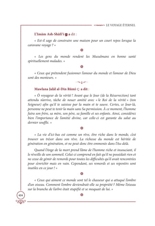 LE VOYAGE ÉTERNEL
424
L’Imâm Ash-Shâfi‘î g a dit :
« Est-il sage de construire une maison pour un court repos lorsque la
caravane voyage ? »
D
« Les gens du monde rendent les Musulmans en bonne santé
spirituellement malades. »
D
« Ceux qui prétendent fusionner l’amour du monde et l’amour de Dieu
sont des menteurs. »
p
Mawlana Jalâl al-Din Rûmî ç a dit :
« Ô voyageur de la vérité ! Avant que le Jour (de la Résurrection) tant
attendu n’arrive, tâche de nouer amitié avec « le Roi de la vérité » (ton
Seigneur) afin qu’il te saisisse par la main et te sauve. Certes, ce Jour-là,
personne ne peut te tenir la main sans Sa permission. À ce moment, l’homme
fuira son frère, sa mère, son père, sa famille et ses enfants. Ainsi, considérez
bien l’importance de l’amitié divine, car celle-ci est garante du salut au
dernier souffle. »
D
« La vie d’ici-bas est comme un rêve, être riche dans le monde, c’est
trouver un trésor dans son rêve. La richesse du monde est héritée de
génération en génération, et ne peut donc être emmenée dans l’Au-delà.
Quand l’Ange de la mort prend l’âme de l’homme riche et insouciant, il
le réveille de son sommeil. Celui-ci comprend en fait qu’il ne possédait rien et
ne cesse de gémir de remords pour toutes les difficultés qu’il avait rencontrées
pour s’enrichir mais en vain. Cependant, ses remords et ses repentirs sont
inutiles en ce jour ! »
D
« Ceux qui aiment ce monde sont tel le chasseur qui a attaqué l’ombre
d’un oiseau. Comment l’ombre deviendrait-elle sa propriété ? Même l’oiseau
sur la branche de l’arbre était stupéfié et se moquait de lui. »
D
 