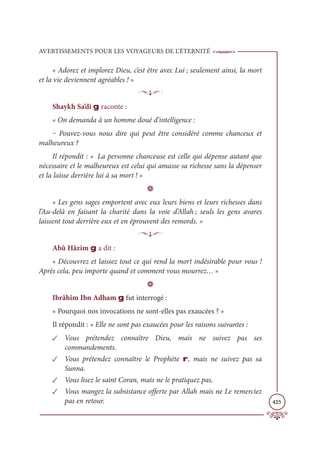AVERTISSEMENTS POUR LES VOYAGEURS DE L’ÉTERNITÉ
425
« Adorez et implorez Dieu, c’est être avec Lui ; seulement ainsi, la mort
et la vie deviennent agréables ! »
p
Shaykh Sa’di g raconte :
« On demanda à un homme doué d’intelligence :
‒ Pouvez-vous nous dire qui peut être considéré comme chanceux et
malheureux ?
Il répondit : « La personne chanceuse est celle qui dépense autant que
nécessaire et le malheureux est celui qui amasse sa richesse sans la dépenser
et la laisse derrière lui à sa mort ! »
D
« Les gens sages emportent avec eux leurs biens et leurs richesses dans
l’Au-delà en faisant la charité dans la voie d’Allah ; seuls les gens avares
laissent tout derrière eux et en éprouvent des remords. »
p
Abû Hâzim g a dit :
« Découvrez et laissez tout ce qui rend la mort indésirable pour vous !
Après cela, peu importe quand et comment vous mourrez… »
D
Ibrâhîm Ibn Adham g fut interrogé :
« Pourquoi nos invocations ne sont-elles pas exaucées ? »
Il répondit : « Elle ne sont pas exaucées pour les raisons suivantes :
✓ Vous prétendez connaître Dieu, mais ne suivez pas ses
commandements.
✓ Vous prétendez connaître le Prophète r, mais ne suivez pas sa
Sunna.
✓ Vous lisez le saint Coran, mais ne le pratiquez pas.
✓ Vous mangez la subsistance offerte par Allah mais ne Le remerciez
pas en retour.
 