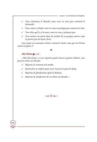 LE VOYAGE ÉTERNEL
426
✓ Vous connaissez le Paradis, mais vous ne savez pas comment le
demander.
✓ Vous croyez à l’Enfer, mais ne vous en protégez pas comme il se doit.
✓ Vous dites qu’il y a la mort, mais ne vous y préparez pas.
✓ Vous mettez vos morts dans les tombes de vos propres mains, mais
ne prenez pas de leçons d’eux.
Avec toutes ces mauvaises choses, comment voulez-vous que vos Prières
soient acceptées ?»
D
Abû Hâtim g a dit :
« Mes chers frères, si vous reportez quatre choses à quatre endroits, vous
pourrez entrer au Paradis :
✓ Reportez le sommeil à la tombe,
✓ Recherchez le confort après avoir traversé le pont de Sirât,
✓ Reportez la glorification après la Balance
✓ Reportez la satisfaction de vos désirs au Paradis. »
 