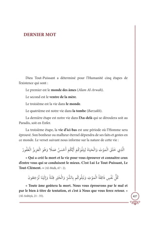 427
DERNIER MOT
Dieu Tout-Puissant a déterminé pour l’Humanité cinq étapes de
l’existence qui sont :
Le premier est le monde des âmes (Alam Al-Arwah).
Le second est le ventre de la mère.
Le troisième est la vie dans le monde.
Le quatrième est notre vie dans la tombe (Barzakh).
La dernière étape est notre vie dans l’Au-delà qui se déroulera soit au
Paradis, soit en Enfer.
La troisième étape, la vie d’ici-bas est une période où l’Homme sera
éprouvé. Son bonheur ou malheur éternel dépendra de ses faits et gestes en
ce monde. Le verset suivant nous informe sur la nature de cette vie :
ƇòĳƇęƆĕŽĤÒƇõĺƈõƆđŽĤÒ ƆĳƇİ ƆĲ ƃ
ŻƆĩƆĐƇī Ɔ
ù ŽèƆÈ
Ž
ħƇġƫĺƆÈ
Ž
ħƇĠ ƆĳƇĥ
Ž
×
Ɔ
ĻƈĤƆØÓ
Ɔ
ĻƆéŽĤÒ ƆĲ Ɔ
Ú ŽĳƆĩŽĤÒ Ɔ
ěƆĥƆìĸƈñƪĤÒ
« Qui a créé la mort et la vie pour vous éprouver et connaître ceux
d’entre vous qui se conduisent le mieux. C’est Lui Le Tout-Puissant, Le
Tout-Clément. » (Al-Mulk, 67 : 2).
ƆĪĳƇđƆä
Ž
óƇÜÓƆĭ
Ž
ĻƆĤƈÌ ƆĲƃÙƆĭŽÝƈĘƈó
Ž
ĻƆíŽĤÒ ƆĲƈ
ž
ó ƪýĤÓƈÖħƇĠĳƇĥ
Ž
×ƆĬ ƆĲ ƈ
Ú ŽĳƆĩŽĤÒƇÙƆĝƈÐÒƆð ƅ
÷ŽęƆĬ ƫ
ģƇĠ
« Toute âme goûtera la mort. Nous vous éprouvons par le mal et
par le bien à titre de tentation, et c’est à Nous que vous ferez retour. »
(Al-Anbiyâ, 21 : 35).
 